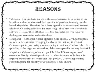 REASONS
• Television – For products like shoes the customer needs to be aware of the
benefits the shoe provides and their decision of purchase is mainly due the
benefit they derive. Therefore the rational appeal is most commonly seen on
television. Choosing celebrities for promoting a shoe brand on television is
not very effective. The public like to follow their celebrity style mainly in
clothing and accessories and not in shoes.
• Newspaper – Here again rational appeal is more suitable. Giving appropriate
reasons to the customer for buying the shoe is the best way to motivate.
Customers prefer purchasing shoes according to their comfort level, therefore
appealing to the target customer through humour appeal is not very impactful
• Magazine – Various magazines are published for different segments of
customers. Mostly rational appeal suits the advertisements as the brand is
required to please the customer with their product. While using monthly
gossip magazine for celebrity or youth appeal is well known.
 