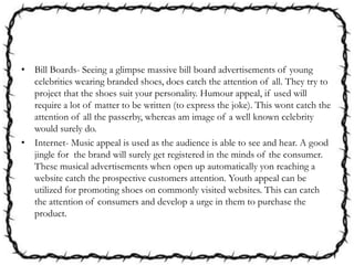 • Bill Boards- Seeing a glimpse massive bill board advertisements of young
celebrities wearing branded shoes, does catch the attention of all. They try to
project that the shoes suit your personality. Humour appeal, if used will
require a lot of matter to be written (to express the joke). This wont catch the
attention of all the passerby, whereas am image of a well known celebrity
would surely do.
• Internet- Music appeal is used as the audience is able to see and hear. A good
jingle for the brand will surely get registered in the minds of the consumer.
These musical advertisements when open up automatically yon reaching a
website catch the prospective customers attention. Youth appeal can be
utilized for promoting shoes on commonly visited websites. This can catch
the attention of consumers and develop a urge in them to purchase the
product.
 