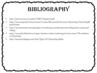 BIBLIOGRAPHY
• http://pearson.com.au/media/374867/hepadvert.pdf
• http://www.uncp.edu/home/acurtis/Courses/ResourcesForCourses/Advertising/AdvertisingW
hatIsIt.html
• http://www.knowthis.com/principles-of-marketing-tutorials/personal-selling/what-is-personal-
selling/
• http://www.dineshbakshi.com/igcse-business-studies/marketing/revision-notes/796-mediums-
of-advertising
• http://hassam.hubpages.com/hub/Types-Of-Advertising-Media
 