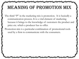 MEANING OF PROMOTION MIX
The third “P” in the marketing mix is promotion. It is basically a
communication process. It is a vital element of marketing
because it brings to the knowledge of customers the product and
price etc. which a producer has to offer.
Promotion mix is a particular combination of promotional tools
used by a firm to communicate with the consumers.
 