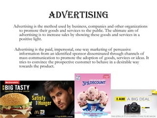 ADVERTISING
Advertising is the method used by business, companies and other organizations
to promote their goods and services to the public. The ultimate aim of
advertising is to increase sales by showing these goods and services in a
positive light.
Advertising is the paid, impersonal, one-way marketing of persuasive
information from an identified sponsor disseminated through channels of
mass communication to promote the adoption of goods, services or ideas. It
tries to convince the prospective customer to behave in a desirable way
towards the product.
 