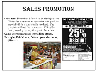 SALES PROMOTION
Short term incentives offered to encourage sales.
Giving the customers to try or test your product(
especially if its a consumable product) . The
customer will use the product and if liked by
them, would go to buy that particular product.
Gains attention and has immediate effects.
Example: Exhibitions, free samples, discounts,
gifts,etc.
 