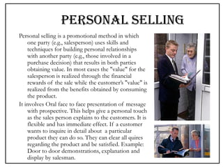 PERSONAL SELLING
Personal selling is a promotional method in which
one party (e.g., salesperson) uses skills and
techniques for building personal relationships
with another party (e.g., those involved in a
purchase decision) that results in both parties
obtaining value. In most cases the "value" for the
salesperson is realized through the financial
rewards of the sale while the customer’s "value" is
realized from the benefits obtained by consuming
the product.
It involves Oral face to face presentation of message
with prospective. This helps give a personal touch
as the sales person explains to the customers. It is
flexible and has immediate effect. If a customer
wants to inquire in detail about a particular
product they can do so. They can clear all quires
regarding the product and be satisfied. Example:
Door to door demonstrations, explanation and
display by salesman.
 
