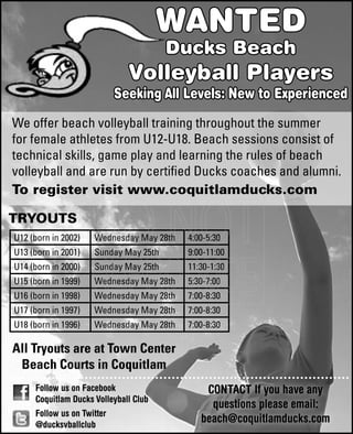 WANTED
Ducks Beach
Volleyball Players
Seeking All Levels: New to Experienced
We offer beach volleyball training throughout the summer
for female athletes from U12-U18. Beach sessions consist of
technical skills, game play and learning the rules of beach
volleyball and are run by certified Ducks coaches and alumni.
To register visit www.coquitlamducks.com
TRYOUTS
Follow us on Facebook
Coquitlam Ducks Volleyball Club
Follow us on Twitter
@ducksvballclub
All Tryouts are at Town Center
Beach Courts in Coquitlam
CONTACT If you have any
questions please email:
beach@coquitlamducks.com
U12 (born in 2002) Wednesday May 28th 4:00-5:30
U13 (born in 2001) Sunday May 25th 9:00-11:00
U14 (born in 2000) Sunday May 25th 11:30-1:30
U15 (born in 1999) Wednesday May 28th 5:30-7:00
U16 (born in 1998) Wednesday May 28th 7:00-8:30
U17 (born in 1997) Wednesday May 28th 7:00-8:30
U18 (born in 1996) Wednesday May 28th 7:00-8:30
 