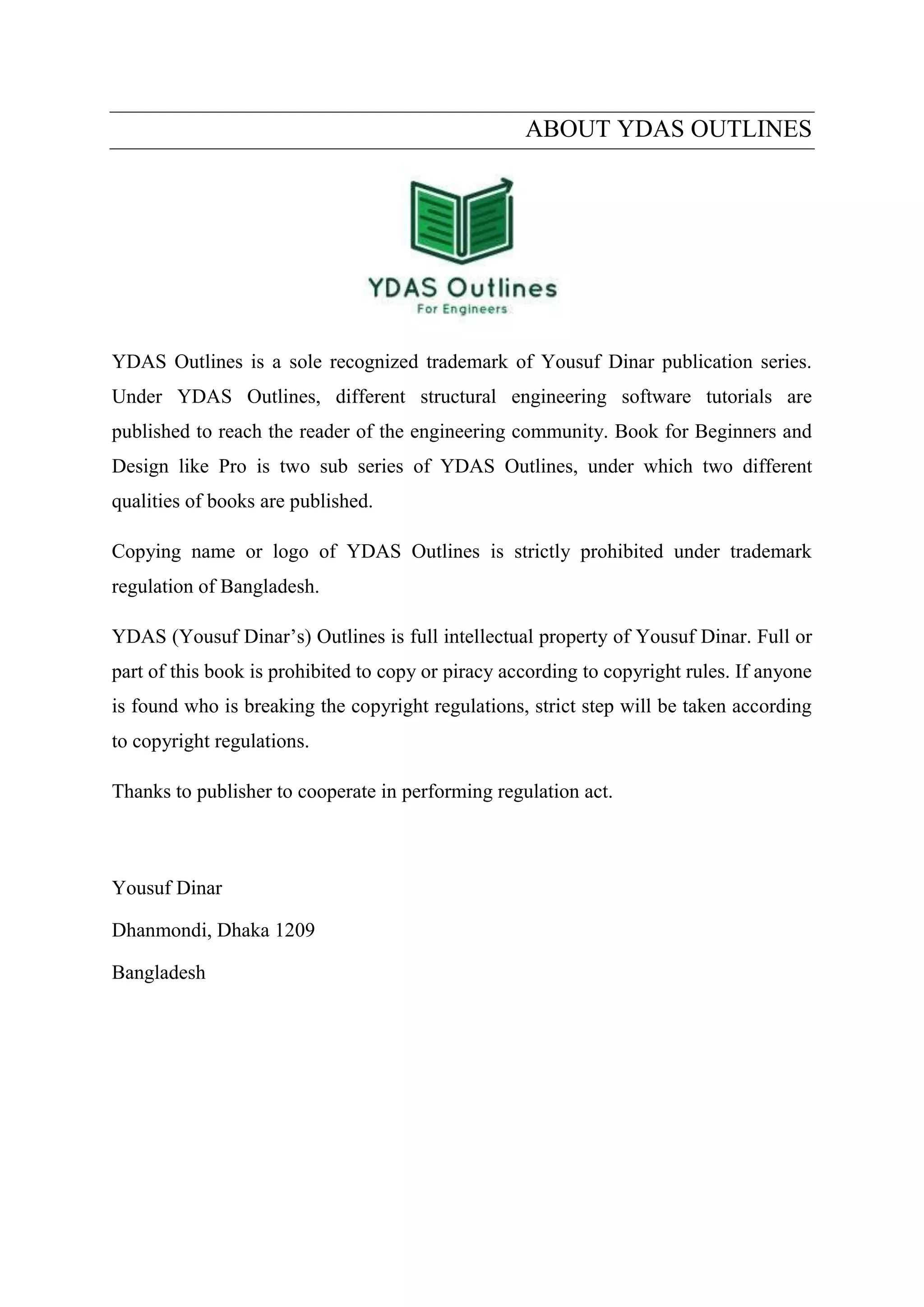 ABOUT YDAS OUTLINES
YDAS Outlines is a sole recognized trademark of Yousuf Dinar publication series.
Under YDAS Outlines, different structural engineering software tutorials are
published to reach the reader of the engineering community. Book for Beginners and
Design like Pro is two sub series of YDAS Outlines, under which two different
qualities of books are published.
Copying name or logo of YDAS Outlines is strictly prohibited under trademark
regulation of Bangladesh.
YDAS (Yousuf Dinar’s) Outlines is full intellectual property of Yousuf Dinar. Full or
part of this book is prohibited to copy or piracy according to copyright rules. If anyone
is found who is breaking the copyright regulations, strict step will be taken according
to copyright regulations.
Thanks to publisher to cooperate in performing regulation act.
Yousuf Dinar
Dhanmondi, Dhaka 1209
Bangladesh
 