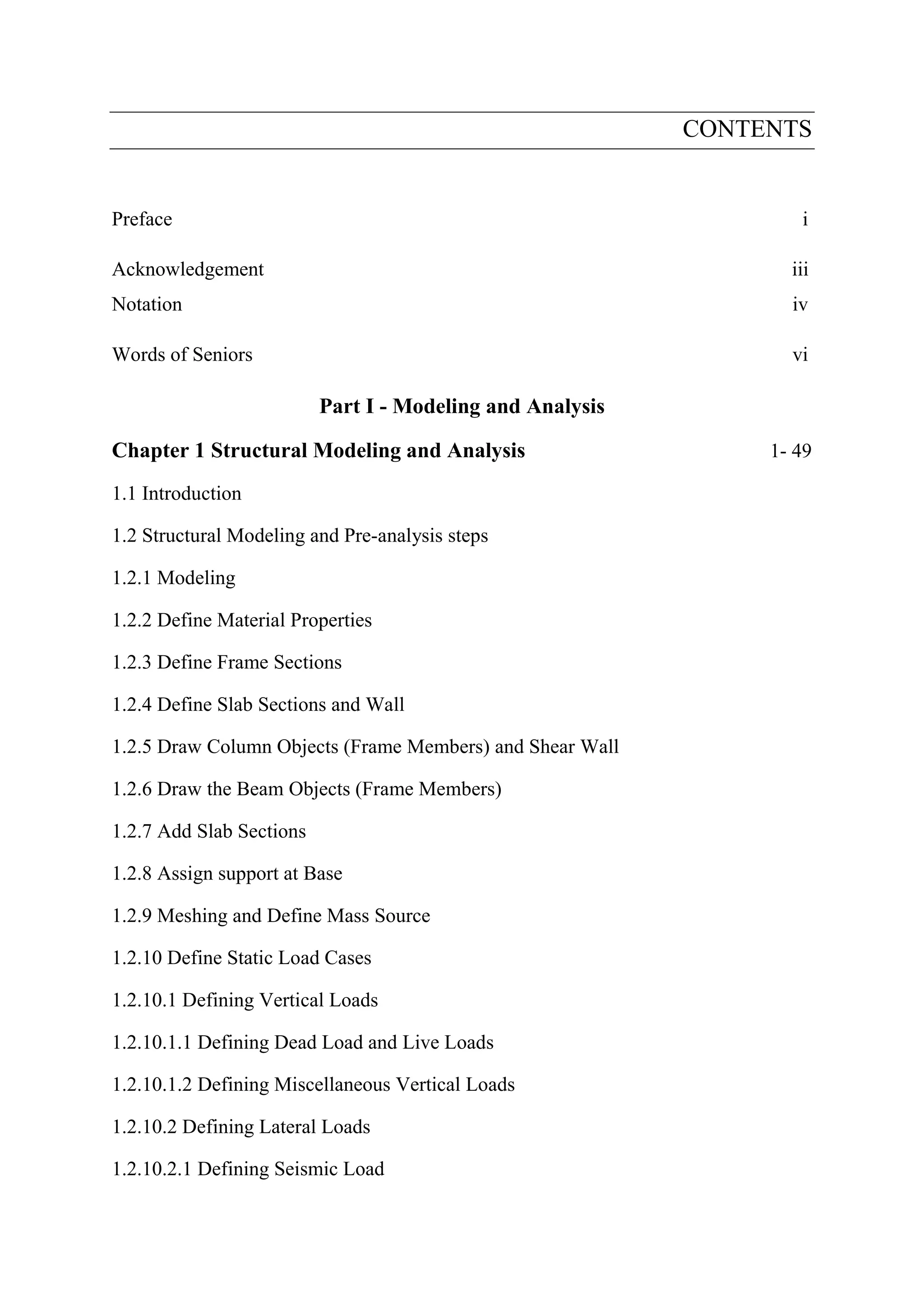 CONTENTS
Preface i
Acknowledgement iii
Notation iv
Words of Seniors vi
Part I - Modeling and Analysis
Chapter 1 Structural Modeling and Analysis 1- 49
1.1 Introduction
1.2 Structural Modeling and Pre-analysis steps
1.2.1 Modeling
1.2.2 Define Material Properties
1.2.3 Define Frame Sections
1.2.4 Define Slab Sections and Wall
1.2.5 Draw Column Objects (Frame Members) and Shear Wall
1.2.6 Draw the Beam Objects (Frame Members)
1.2.7 Add Slab Sections
1.2.8 Assign support at Base
1.2.9 Meshing and Define Mass Source
1.2.10 Define Static Load Cases
1.2.10.1 Defining Vertical Loads
1.2.10.1.1 Defining Dead Load and Live Loads
1.2.10.1.2 Defining Miscellaneous Vertical Loads
1.2.10.2 Defining Lateral Loads
1.2.10.2.1 Defining Seismic Load
 