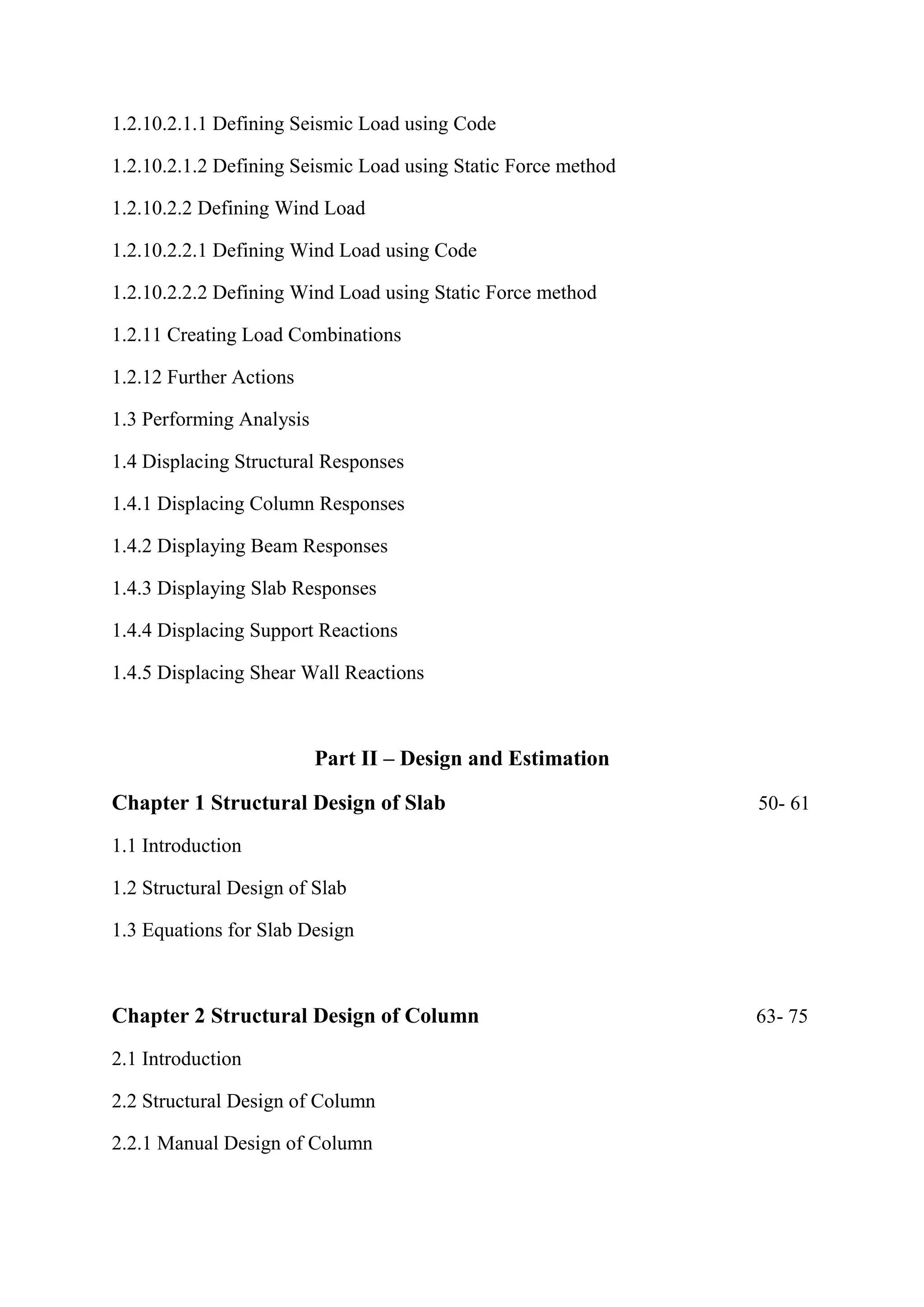 1.2.10.2.1.1 Defining Seismic Load using Code
1.2.10.2.1.2 Defining Seismic Load using Static Force method
1.2.10.2.2 Defining Wind Load
1.2.10.2.2.1 Defining Wind Load using Code
1.2.10.2.2.2 Defining Wind Load using Static Force method
1.2.11 Creating Load Combinations
1.2.12 Further Actions
1.3 Performing Analysis
1.4 Displacing Structural Responses
1.4.1 Displacing Column Responses
1.4.2 Displaying Beam Responses
1.4.3 Displaying Slab Responses
1.4.4 Displacing Support Reactions
1.4.5 Displacing Shear Wall Reactions
Part II – Design and Estimation
Chapter 1 Structural Design of Slab 50- 61
1.1 Introduction
1.2 Structural Design of Slab
1.3 Equations for Slab Design
Chapter 2 Structural Design of Column 63- 75
2.1 Introduction
2.2 Structural Design of Column
2.2.1 Manual Design of Column
 