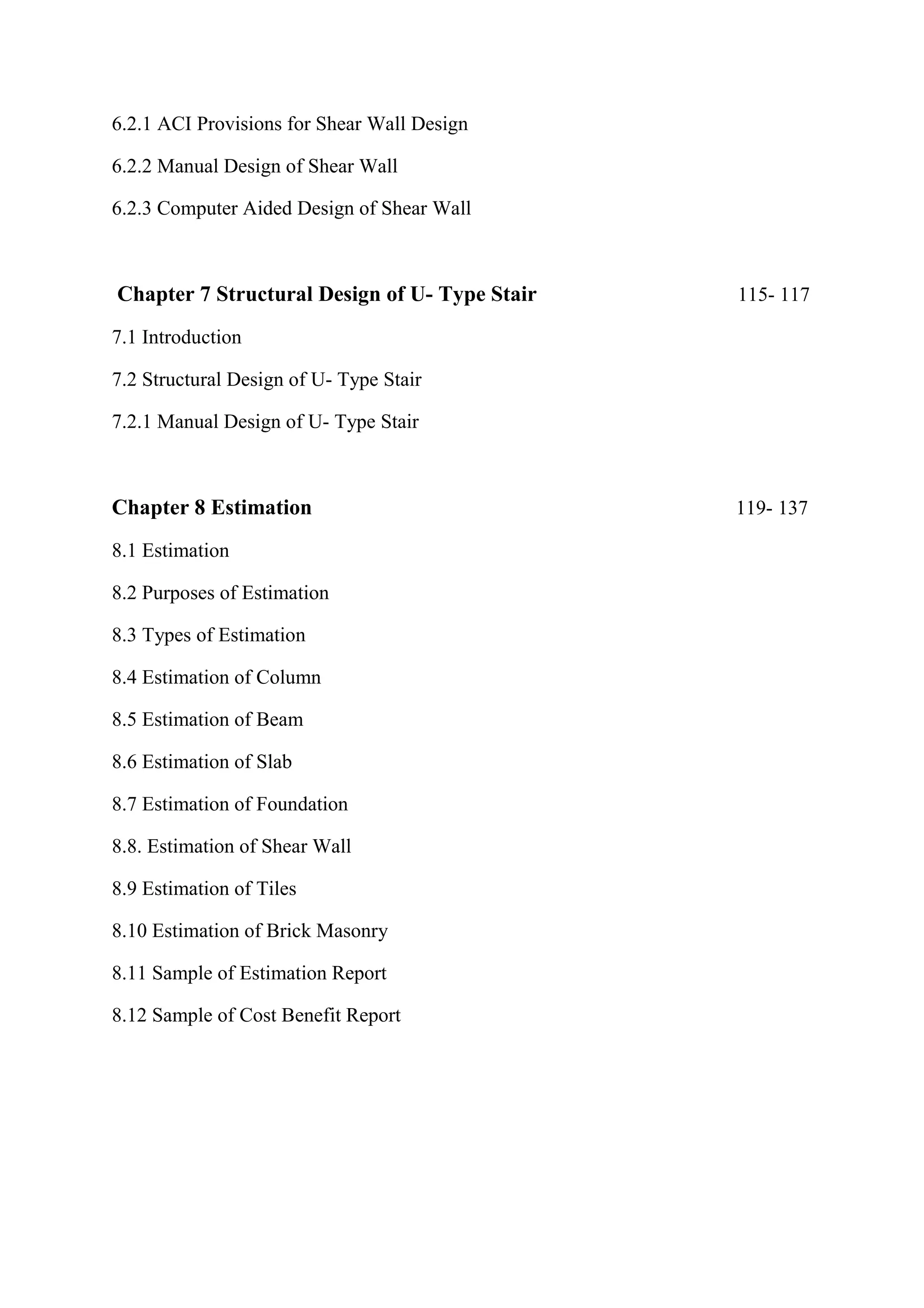 6.2.1 ACI Provisions for Shear Wall Design
6.2.2 Manual Design of Shear Wall
6.2.3 Computer Aided Design of Shear Wall
Chapter 7 Structural Design of U- Type Stair 115- 117
7.1 Introduction
7.2 Structural Design of U- Type Stair
7.2.1 Manual Design of U- Type Stair
Chapter 8 Estimation 119- 137
8.1 Estimation
8.2 Purposes of Estimation
8.3 Types of Estimation
8.4 Estimation of Column
8.5 Estimation of Beam
8.6 Estimation of Slab
8.7 Estimation of Foundation
8.8. Estimation of Shear Wall
8.9 Estimation of Tiles
8.10 Estimation of Brick Masonry
8.11 Sample of Estimation Report
8.12 Sample of Cost Benefit Report
 