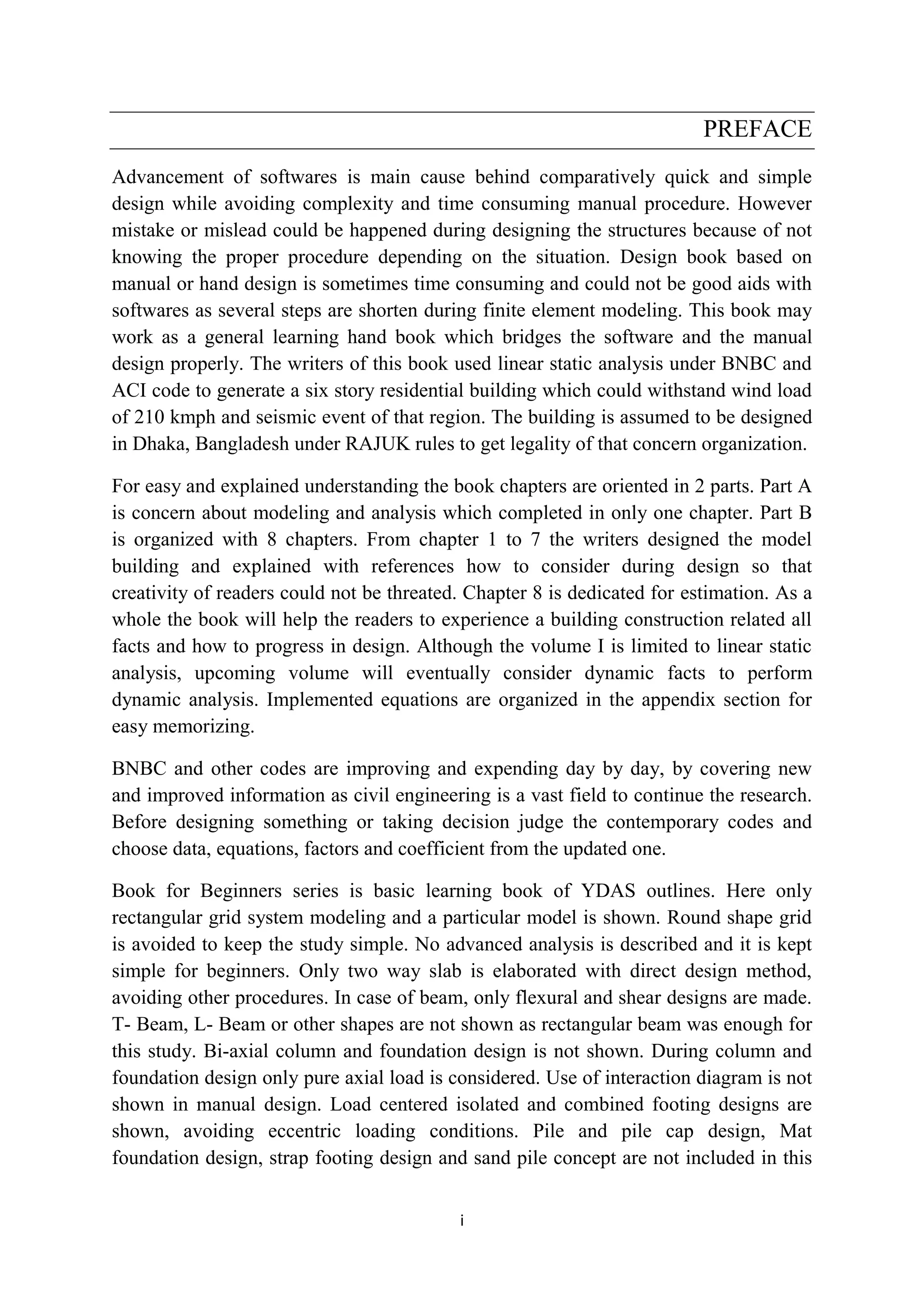 i
PREFACE
Advancement of softwares is main cause behind comparatively quick and simple
design while avoiding complexity and time consuming manual procedure. However
mistake or mislead could be happened during designing the structures because of not
knowing the proper procedure depending on the situation. Design book based on
manual or hand design is sometimes time consuming and could not be good aids with
softwares as several steps are shorten during finite element modeling. This book may
work as a general learning hand book which bridges the software and the manual
design properly. The writers of this book used linear static analysis under BNBC and
ACI code to generate a six story residential building which could withstand wind load
of 210 kmph and seismic event of that region. The building is assumed to be designed
in Dhaka, Bangladesh under RAJUK rules to get legality of that concern organization.
For easy and explained understanding the book chapters are oriented in 2 parts. Part A
is concern about modeling and analysis which completed in only one chapter. Part B
is organized with 8 chapters. From chapter 1 to 7 the writers designed the model
building and explained with references how to consider during design so that
creativity of readers could not be threated. Chapter 8 is dedicated for estimation. As a
whole the book will help the readers to experience a building construction related all
facts and how to progress in design. Although the volume I is limited to linear static
analysis, upcoming volume will eventually consider dynamic facts to perform
dynamic analysis. Implemented equations are organized in the appendix section for
easy memorizing.
BNBC and other codes are improving and expending day by day, by covering new
and improved information as civil engineering is a vast field to continue the research.
Before designing something or taking decision judge the contemporary codes and
choose data, equations, factors and coefficient from the updated one.
Book for Beginners series is basic learning book of YDAS outlines. Here only
rectangular grid system modeling and a particular model is shown. Round shape grid
is avoided to keep the study simple. No advanced analysis is described and it is kept
simple for beginners. Only two way slab is elaborated with direct design method,
avoiding other procedures. In case of beam, only flexural and shear designs are made.
T- Beam, L- Beam or other shapes are not shown as rectangular beam was enough for
this study. Bi-axial column and foundation design is not shown. During column and
foundation design only pure axial load is considered. Use of interaction diagram is not
shown in manual design. Load centered isolated and combined footing designs are
shown, avoiding eccentric loading conditions. Pile and pile cap design, Mat
foundation design, strap footing design and sand pile concept are not included in this
 
