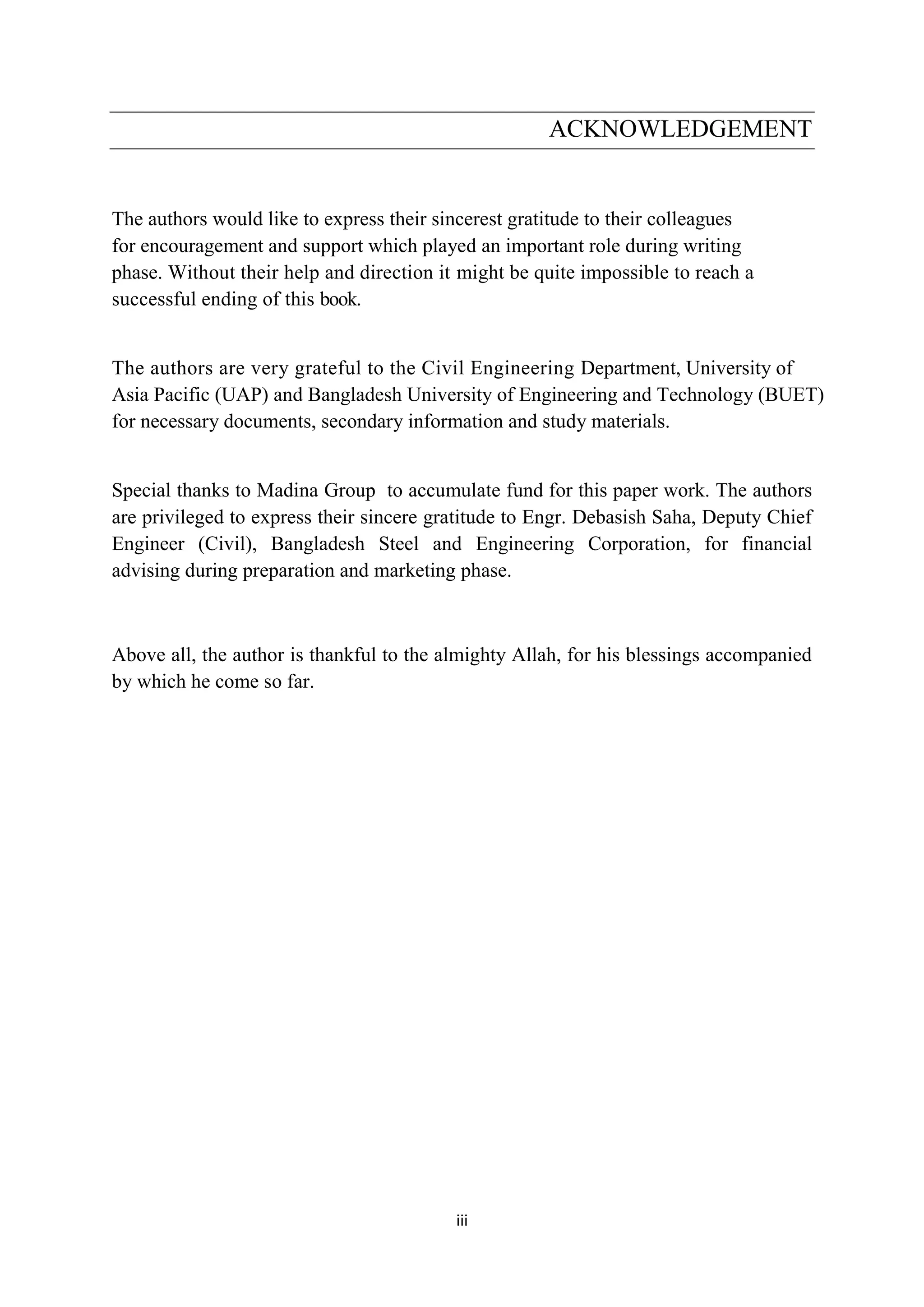 iii
ACKNOWLEDGEMENT
The authors would like to express their sincerest gratitude to their colleagues
for encouragement and support which played an important role during writing
phase. Without their help and direction it might be quite impossible to reach a
successful ending of this book.
The authors are very grateful to the Civil Engineering Department, University of
Asia Pacific (UAP) and Bangladesh University of Engineering and Technology (BUET)
for necessary documents, secondary information and study materials.
Special thanks to Madina Group to accumulate fund for this paper work. The authors
are privileged to express their sincere gratitude to Engr. Debasish Saha, Deputy Chief
Engineer (Civil), Bangladesh Steel and Engineering Corporation, for financial
advising during preparation and marketing phase.
Above all, the author is thankful to the almighty Allah, for his blessings accompanied
by which he come so far.
 