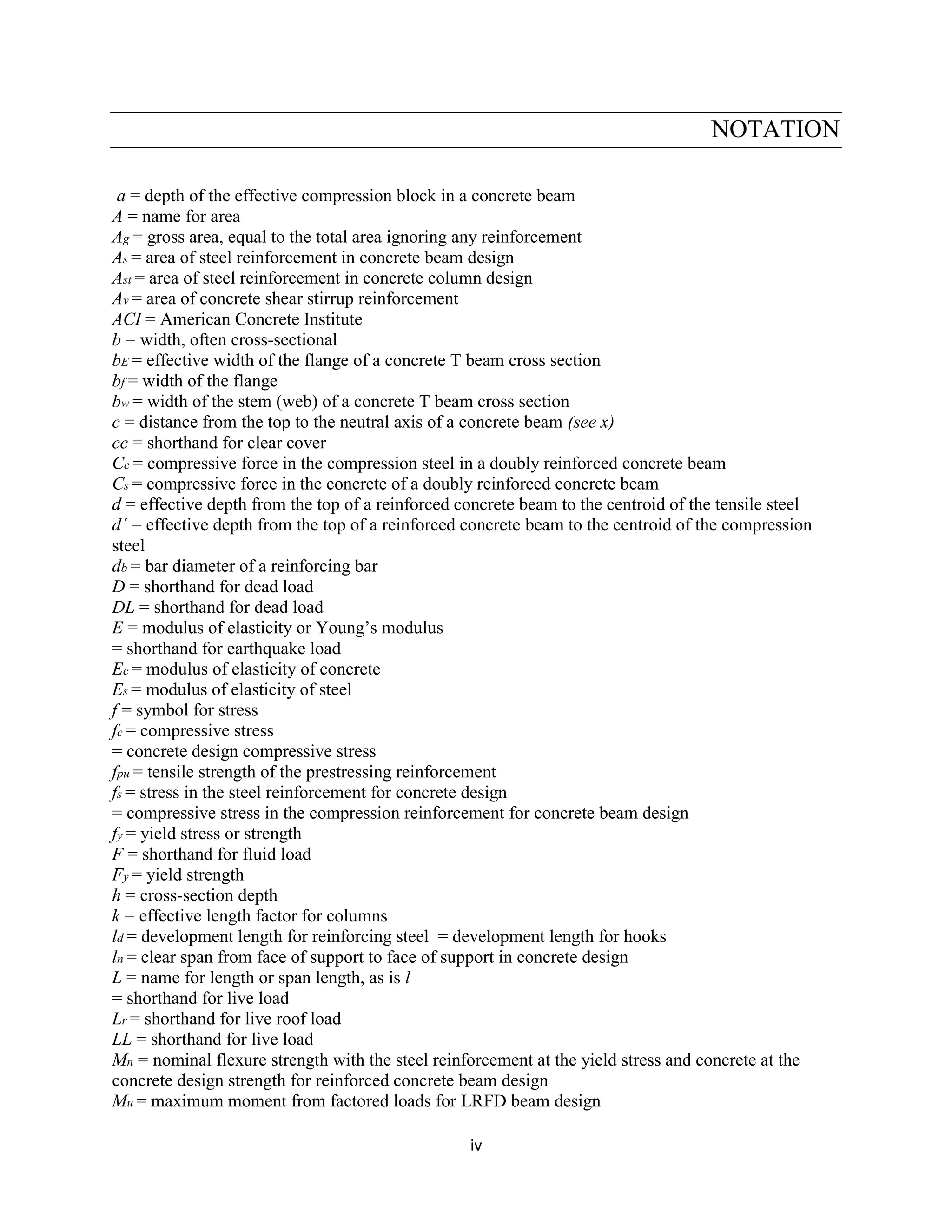 iv
NOTATION
a = depth of the effective compression block in a concrete beam
A = name for area
Ag = gross area, equal to the total area ignoring any reinforcement
As = area of steel reinforcement in concrete beam design
Ast = area of steel reinforcement in concrete column design
Av = area of concrete shear stirrup reinforcement
ACI = American Concrete Institute
b = width, often cross-sectional
bE = effective width of the flange of a concrete T beam cross section
bf = width of the flange
bw = width of the stem (web) of a concrete T beam cross section
c = distance from the top to the neutral axis of a concrete beam (see x)
cc = shorthand for clear cover
Cc = compressive force in the compression steel in a doubly reinforced concrete beam
Cs = compressive force in the concrete of a doubly reinforced concrete beam
d = effective depth from the top of a reinforced concrete beam to the centroid of the tensile steel
d´ = effective depth from the top of a reinforced concrete beam to the centroid of the compression
steel
db = bar diameter of a reinforcing bar
D = shorthand for dead load
DL = shorthand for dead load
E = modulus of elasticity or Young’s modulus
= shorthand for earthquake load
Ec = modulus of elasticity of concrete
Es = modulus of elasticity of steel
f = symbol for stress
fc = compressive stress
= concrete design compressive stress
fpu = tensile strength of the prestressing reinforcement
fs = stress in the steel reinforcement for concrete design
= compressive stress in the compression reinforcement for concrete beam design
fy = yield stress or strength
F = shorthand for fluid load
Fy = yield strength
h = cross-section depth
k = effective length factor for columns
ld = development length for reinforcing steel = development length for hooks
ln = clear span from face of support to face of support in concrete design
L = name for length or span length, as is l
= shorthand for live load
Lr = shorthand for live roof load
LL = shorthand for live load
Mn = nominal flexure strength with the steel reinforcement at the yield stress and concrete at the
concrete design strength for reinforced concrete beam design
Mu = maximum moment from factored loads for LRFD beam design
 