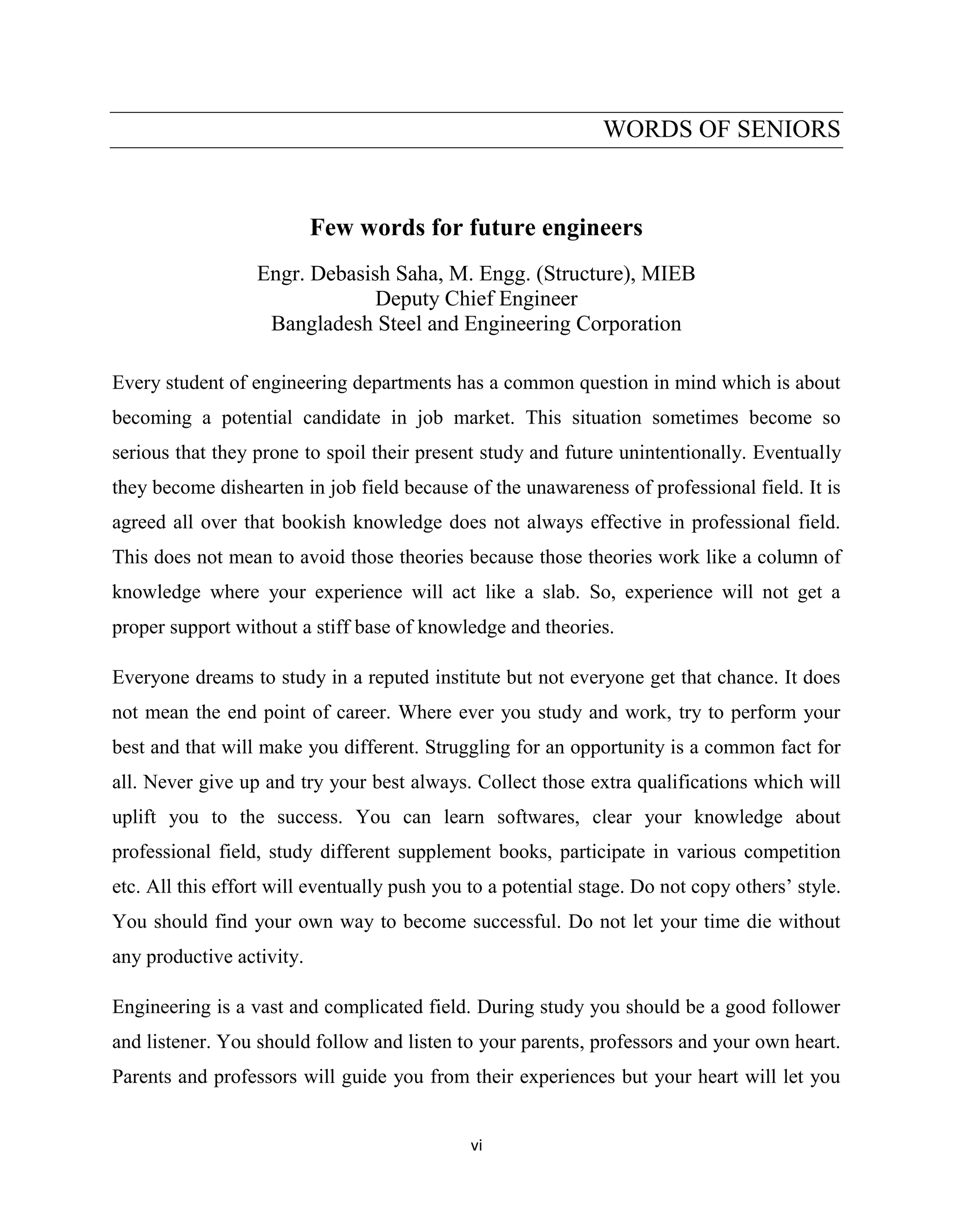 vi
WORDS OF SENIORS
Few words for future engineers
Engr. Debasish Saha, M. Engg. (Structure), MIEB
Deputy Chief Engineer
Bangladesh Steel and Engineering Corporation
Every student of engineering departments has a common question in mind which is about
becoming a potential candidate in job market. This situation sometimes become so
serious that they prone to spoil their present study and future unintentionally. Eventually
they become dishearten in job field because of the unawareness of professional field. It is
agreed all over that bookish knowledge does not always effective in professional field.
This does not mean to avoid those theories because those theories work like a column of
knowledge where your experience will act like a slab. So, experience will not get a
proper support without a stiff base of knowledge and theories.
Everyone dreams to study in a reputed institute but not everyone get that chance. It does
not mean the end point of career. Where ever you study and work, try to perform your
best and that will make you different. Struggling for an opportunity is a common fact for
all. Never give up and try your best always. Collect those extra qualifications which will
uplift you to the success. You can learn softwares, clear your knowledge about
professional field, study different supplement books, participate in various competition
etc. All this effort will eventually push you to a potential stage. Do not copy others’ style.
You should find your own way to become successful. Do not let your time die without
any productive activity.
Engineering is a vast and complicated field. During study you should be a good follower
and listener. You should follow and listen to your parents, professors and your own heart.
Parents and professors will guide you from their experiences but your heart will let you
 