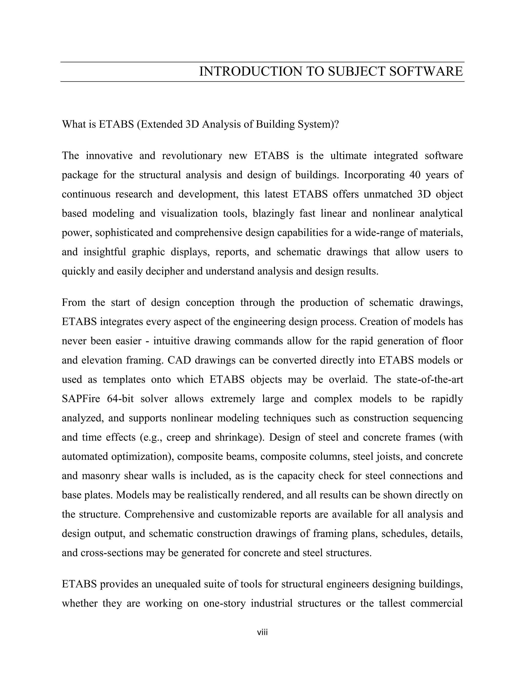 viii
INTRODUCTION TO SUBJECT SOFTWARE
What is ETABS (Extended 3D Analysis of Building System)?
The innovative and revolutionary new ETABS is the ultimate integrated software
package for the structural analysis and design of buildings. Incorporating 40 years of
continuous research and development, this latest ETABS offers unmatched 3D object
based modeling and visualization tools, blazingly fast linear and nonlinear analytical
power, sophisticated and comprehensive design capabilities for a wide-range of materials,
and insightful graphic displays, reports, and schematic drawings that allow users to
quickly and easily decipher and understand analysis and design results.
From the start of design conception through the production of schematic drawings,
ETABS integrates every aspect of the engineering design process. Creation of models has
never been easier - intuitive drawing commands allow for the rapid generation of floor
and elevation framing. CAD drawings can be converted directly into ETABS models or
used as templates onto which ETABS objects may be overlaid. The state-of-the-art
SAPFire 64-bit solver allows extremely large and complex models to be rapidly
analyzed, and supports nonlinear modeling techniques such as construction sequencing
and time effects (e.g., creep and shrinkage). Design of steel and concrete frames (with
automated optimization), composite beams, composite columns, steel joists, and concrete
and masonry shear walls is included, as is the capacity check for steel connections and
base plates. Models may be realistically rendered, and all results can be shown directly on
the structure. Comprehensive and customizable reports are available for all analysis and
design output, and schematic construction drawings of framing plans, schedules, details,
and cross-sections may be generated for concrete and steel structures.
ETABS provides an unequaled suite of tools for structural engineers designing buildings,
whether they are working on one-story industrial structures or the tallest commercial
 