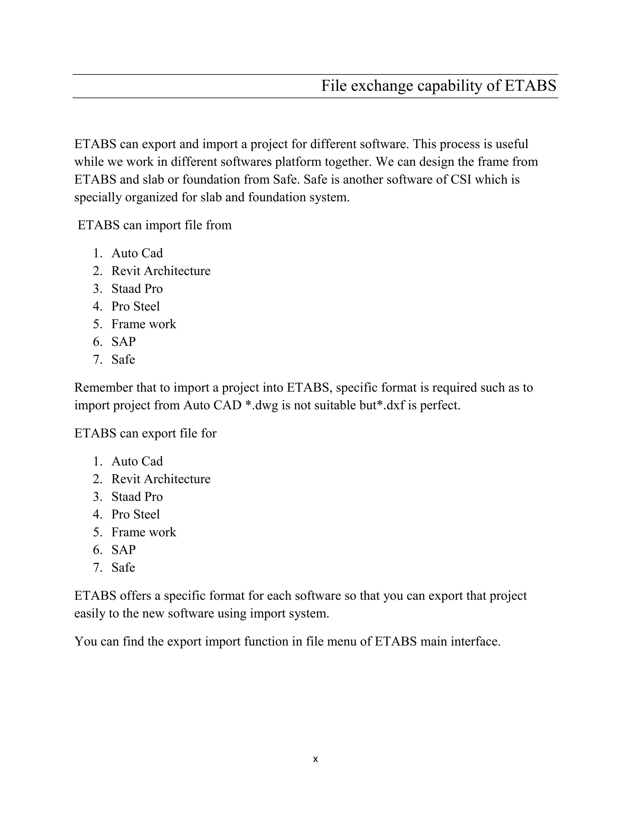 x
File exchange capability of ETABS
ETABS can export and import a project for different software. This process is useful
while we work in different softwares platform together. We can design the frame from
ETABS and slab or foundation from Safe. Safe is another software of CSI which is
specially organized for slab and foundation system.
ETABS can import file from
1. Auto Cad
2. Revit Architecture
3. Staad Pro
4. Pro Steel
5. Frame work
6. SAP
7. Safe
Remember that to import a project into ETABS, specific format is required such as to
import project from Auto CAD *.dwg is not suitable but*.dxf is perfect.
ETABS can export file for
1. Auto Cad
2. Revit Architecture
3. Staad Pro
4. Pro Steel
5. Frame work
6. SAP
7. Safe
ETABS offers a specific format for each software so that you can export that project
easily to the new software using import system.
You can find the export import function in file menu of ETABS main interface.
 