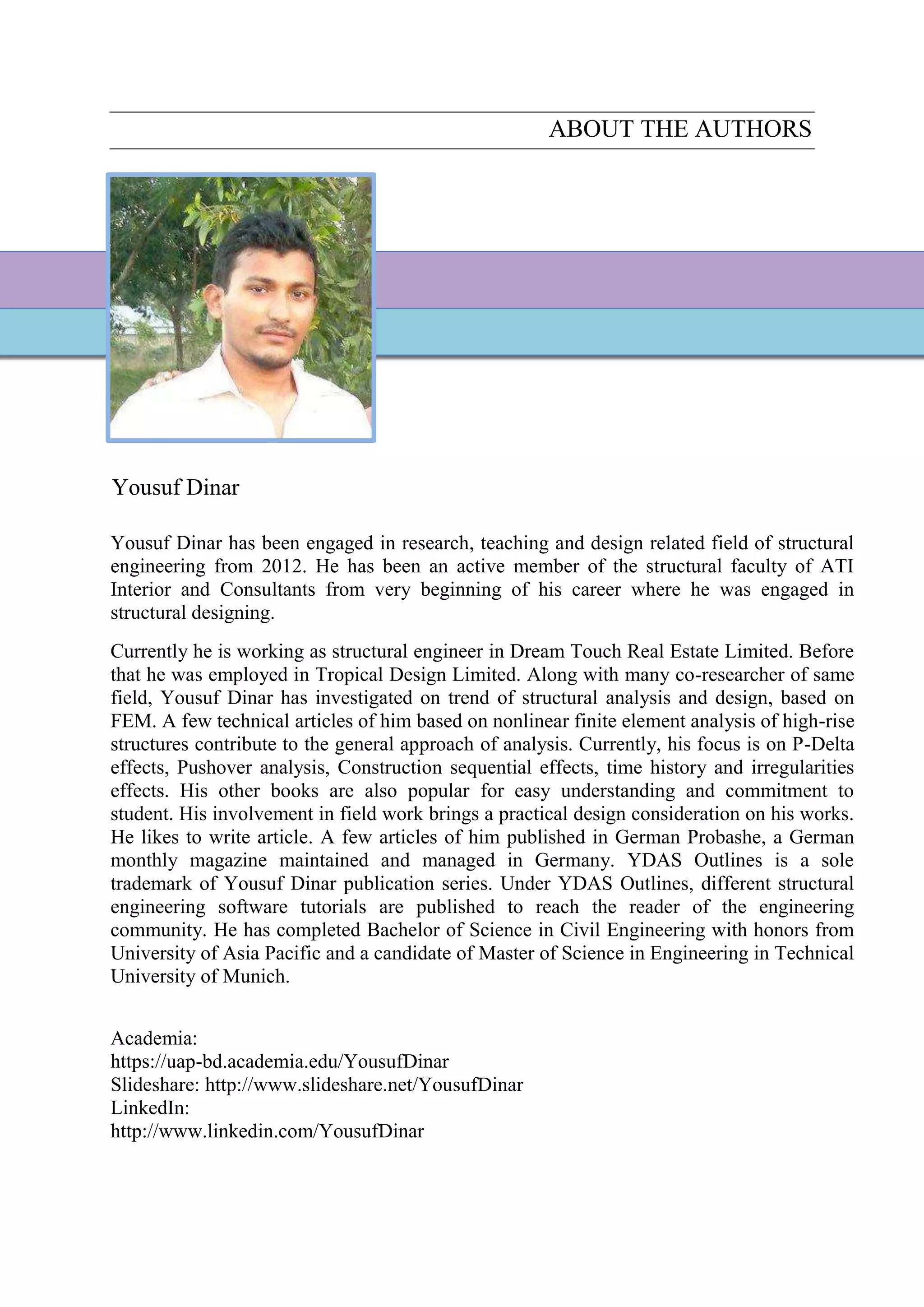 ABOUT THE AUTHORS
Yousuf Dinar
Yousuf Dinar has been engaged in research, teaching and design related field of structural
engineering from 2012. He has been an active member of the structural faculty of ATI
Interior and Consultants from very beginning of his career where he was engaged in
structural designing.
Currently he is working as structural engineer in Dream Touch Real Estate Limited. Before
that he was employed in Tropical Design Limited. Along with many co-researcher of same
field, Yousuf Dinar has investigated on trend of structural analysis and design, based on
FEM. A few technical articles of him based on nonlinear finite element analysis of high-rise
structures contribute to the general approach of analysis. Currently, his focus is on P-Delta
effects, Pushover analysis, Construction sequential effects, time history and irregularities
effects. His other books are also popular for easy understanding and commitment to
student. His involvement in field work brings a practical design consideration on his works.
He likes to write article. A few articles of him published in German Probashe, a German
monthly magazine maintained and managed in Germany. YDAS Outlines is a sole
trademark of Yousuf Dinar publication series. Under YDAS Outlines, different structural
engineering software tutorials are published to reach the reader of the engineering
community. He has completed Bachelor of Science in Civil Engineering with honors from
University of Asia Pacific and a candidate of Master of Science in Engineering in Technical
University of Munich.
Academia:
https://uap-bd.academia.edu/YousufDinar
Slideshare: http://www.slideshare.net/YousufDinar
LinkedIn:
http://www.linkedin.com/YousufDinar
 