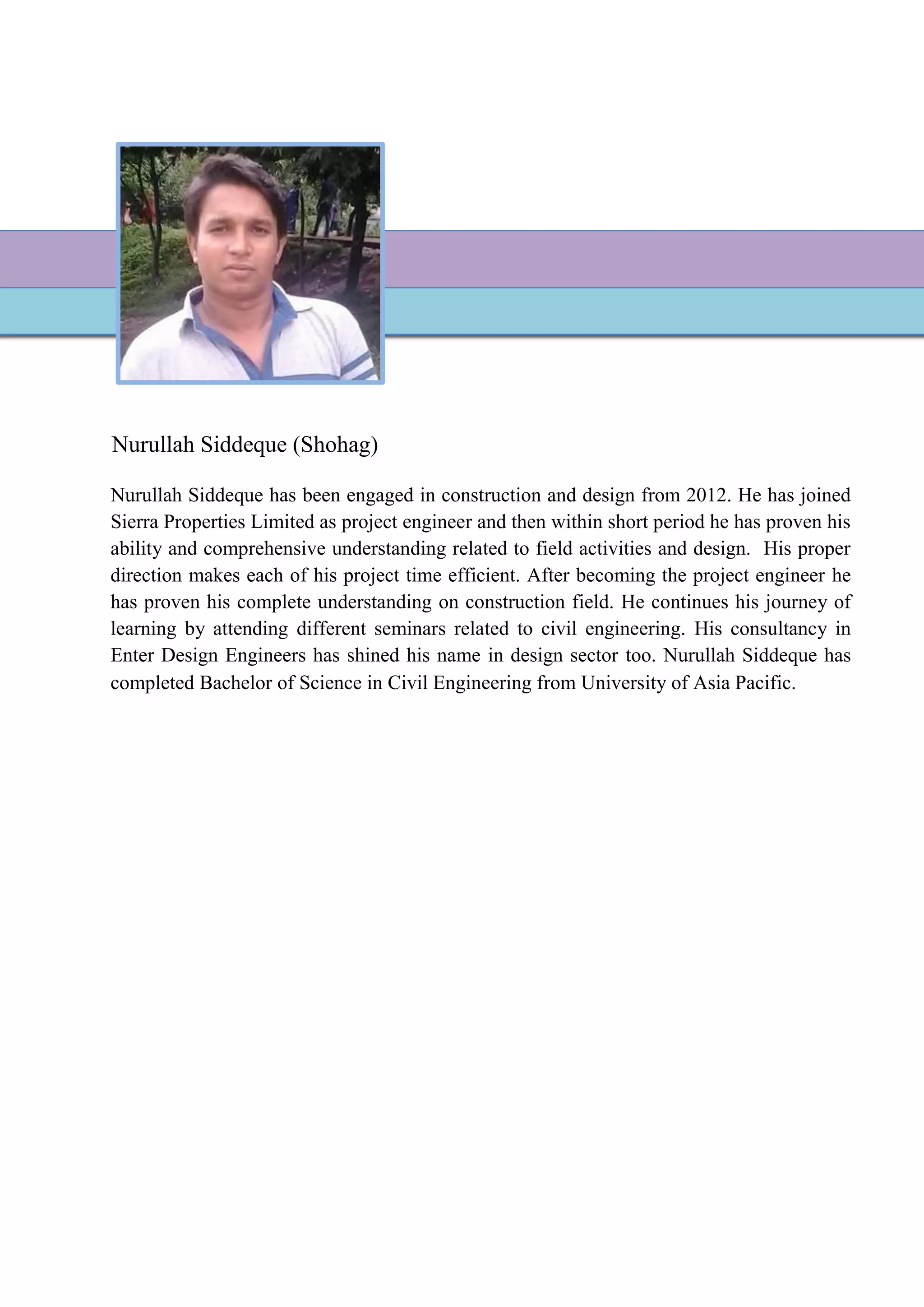 Nurullah Siddeque (Shohag)
Nurullah Siddeque has been engaged in construction and design from 2012. He has joined
Sierra Properties Limited as project engineer and then within short period he has proven his
ability and comprehensive understanding related to field activities and design. His proper
direction makes each of his project time efficient. After becoming the project engineer he
has proven his complete understanding on construction field. He continues his journey of
learning by attending different seminars related to civil engineering. His consultancy in
Enter Design Engineers has shined his name in design sector too. Nurullah Siddeque has
completed Bachelor of Science in Civil Engineering from University of Asia Pacific.
 