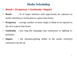 Media Scheduling
11
• Reach + Frequency + Continuity +Impact
• Reach : % of target audience with opportunity for exposure to
media vehicle(s) or media plan in a given time frame.
• Frequency : average number of times target is likely to be exposed to
the ad in a given time frame
• Continuity : how long the campaign runs continuous vs. fighting vs.
pulsation
• Impact : the attention-getting ability of the media vehicle(s)
selected to run the ad
 