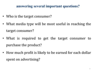 answering several important questions?
3
• Who is the target consumer?
• What media type will be most useful in reaching the
target consumer?
• What is required to get the target consumer to
purchase the product?
• How much profit is likely to be earned for each dollar
spent on advertising?
 