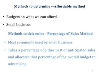 Methods to determine --Affordable method
5
• Budgets on what we can afford.
• Small business
Methods to determine –Percentage of Sales Method
• Most commonly used by small business.
• Takes a percentage of either past or anticipated sales
and allocates that percentage of the overall budget to
advertising.
 
