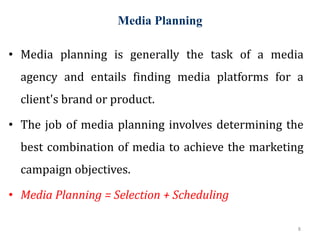 Media Planning
8
• Media planning is generally the task of a media
agency and entails finding media platforms for a
client's brand or product.
• The job of media planning involves determining the
best combination of media to achieve the marketing
campaign objectives.
• Media Planning = Selection + Scheduling
 