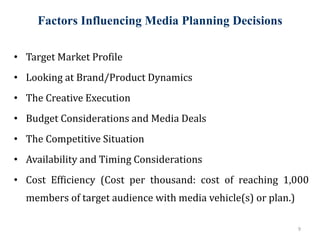 Factors Influencing Media Planning Decisions
9
• Target Market Profile
• Looking at Brand/Product Dynamics
• The Creative Execution
• Budget Considerations and Media Deals
• The Competitive Situation
• Availability and Timing Considerations
• Cost Efficiency (Cost per thousand: cost of reaching 1,000
members of target audience with media vehicle(s) or plan.)
 