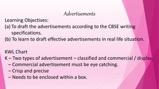 Advertisements
Learning Objectives:
(a) To draft the advertisements according to the CBSE writing
specifications.
(b) To learn to draft effective advertisements in real life situation.
KWL Chart
K – Two types of advertisement – classified and commercial / display.
– Commercial advertisement must be eye catching.
– Crisp and precise
– Needs to be enclosed within a box.
 