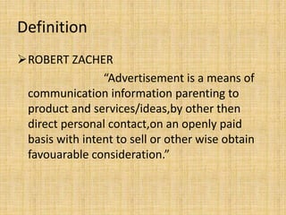 Definition
ROBERT ZACHER
“Advertisement is a means of
communication information parenting to
product and services/ideas,by other then
direct personal contact,on an openly paid
basis with intent to sell or other wise obtain
favouarable consideration.”
 