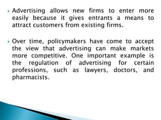    Advertising allows new firms to enter more
    easily because it gives entrants a means to
    attract customers from existing firms.

   Over time, policymakers have come to accept
    the view that advertising can make markets
    more competitive. One important example is
    the regulation of advertising for certain
    professions, such as lawyers, doctors, and
    pharmacists.
 