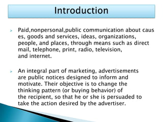    Paid,nonpersonal,public communication about caus
    es, goods and services, ideas, organizations,
    people, and places, through means such as direct
    mail, telephone, print, radio, television,
    and internet.

   An integral part of marketing, advertisements
    are public notices designed to inform and
    motivate. Their objective is to change the
    thinking pattern (or buying behavior) of
    the recipient, so that he or she is persuaded to
    take the action desired by the advertiser.
 