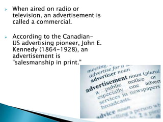    When aired on radio or
    television, an advertisement is
    called a commercial.

   According to the Canadian-
    US advertising pioneer, John E.
    Kennedy (1864-1928), an
    advertisement is
    "salesmanship in print."
 