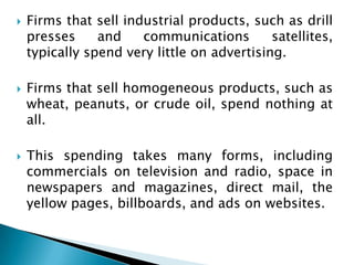    Firms that sell industrial products, such as drill
    presses     and    communications        satellites,
    typically spend very little on advertising.

   Firms that sell homogeneous products, such as
    wheat, peanuts, or crude oil, spend nothing at
    all.

   This spending takes many forms, including
    commercials on television and radio, space in
    newspapers and magazines, direct mail, the
    yellow pages, billboards, and ads on websites.
 
