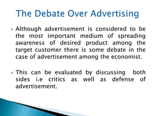    Although advertisement is considered to be
    the most important medium of spreading
    awareness of desired product among the
    target customer there is some debate in the
    case of advertisement among the economist.

   This can be evaluated by discussing both
    sides i.e critics as well as defense of
    advertisement.
 
