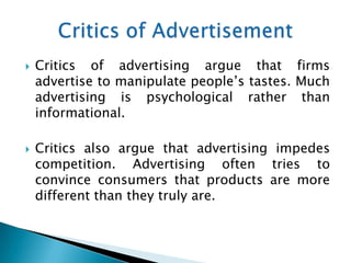    Critics of advertising argue that firms
    advertise to manipulate people’s tastes. Much
    advertising is psychological rather than
    informational.

   Critics also argue that advertising impedes
    competition. Advertising often tries to
    convince consumers that products are more
    different than they truly are.
 