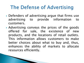    Defenders of advertising argue that firms use
    advertising to provide information to
    customers.
   Advertising conveys the prices of the goods
    offered for sale, the existence of new
    products, and the locations of retail outlets.
    This information allows customers to make
    better choices about what to buy and, thus,
    enhances the ability of markets to allocate
    resources efficiently.
 