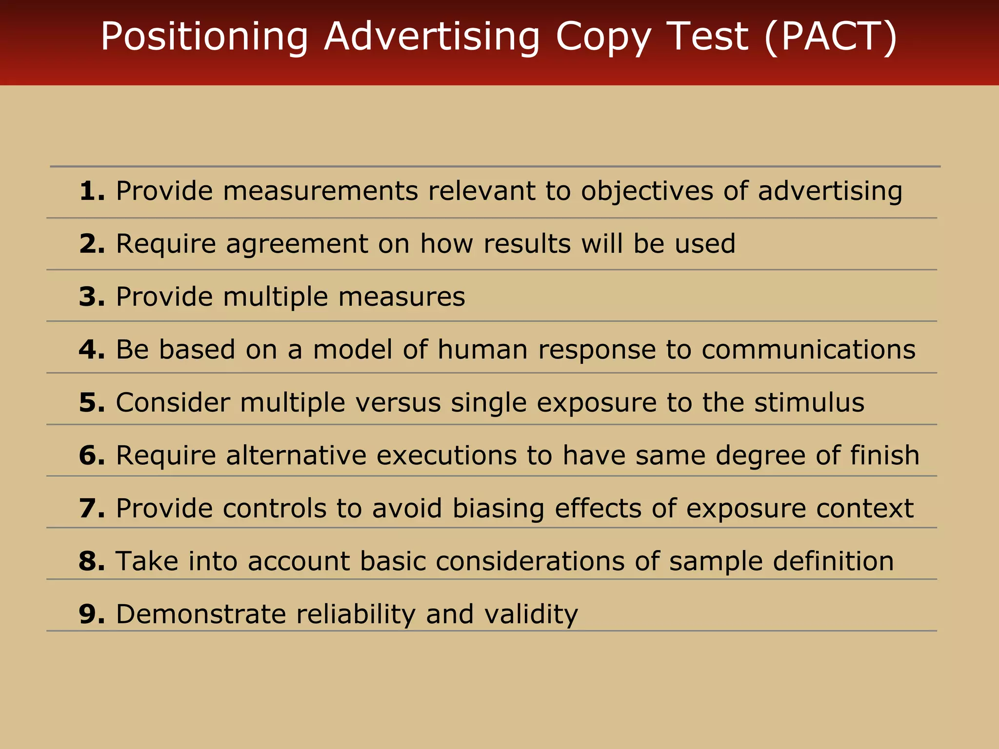 Positioning Advertising Copy Test (PACT)


1. Provide measurements relevant to objectives of advertising

2. Require agreement on how results will be used

3. Provide multiple measures

4. Be based on a model of human response to communications

5. Consider multiple versus single exposure to the stimulus

6. Require alternative executions to have same degree of finish

7. Provide controls to avoid biasing effects of exposure context

8. Take into account basic considerations of sample definition

9. Demonstrate reliability and validity
 