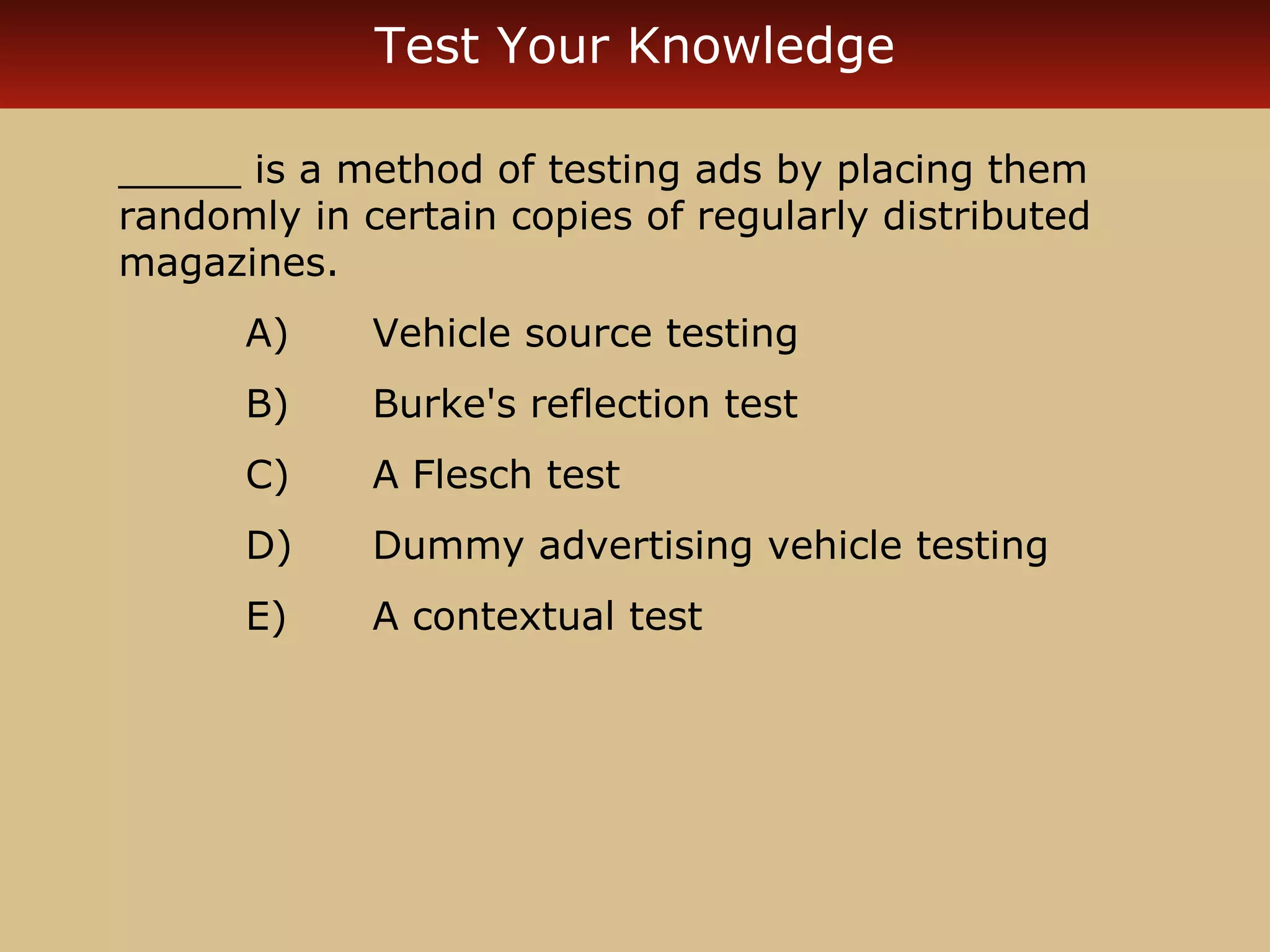 Test Your Knowledge

_____ is a method of testing ads by placing them
randomly in certain copies of regularly distributed
magazines.
      A)     Vehicle source testing
      B)     Burke's reflection test
      C)     A Flesch test
      D)     Dummy advertising vehicle testing
      E)     A contextual test
 
