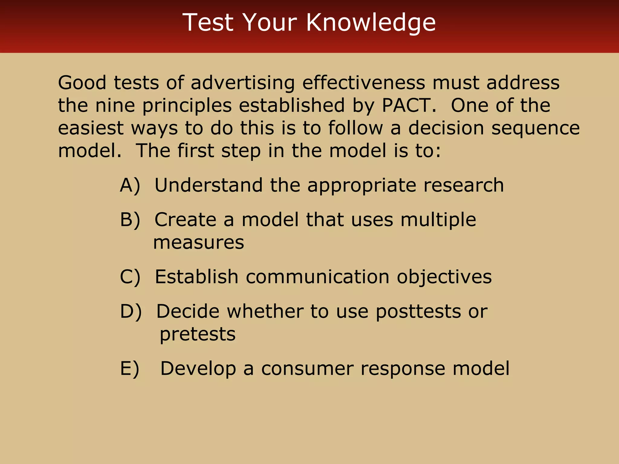 Test Your Knowledge

Good tests of advertising effectiveness must address
the nine principles established by PACT. One of the
easiest ways to do this is to follow a decision sequence
model. The first step in the model is to:
      A) Understand the appropriate research
      B) Create a model that uses multiple
         measures
      C) Establish communication objectives
      D) Decide whether to use posttests or
         pretests
      E)   Develop a consumer response model
 