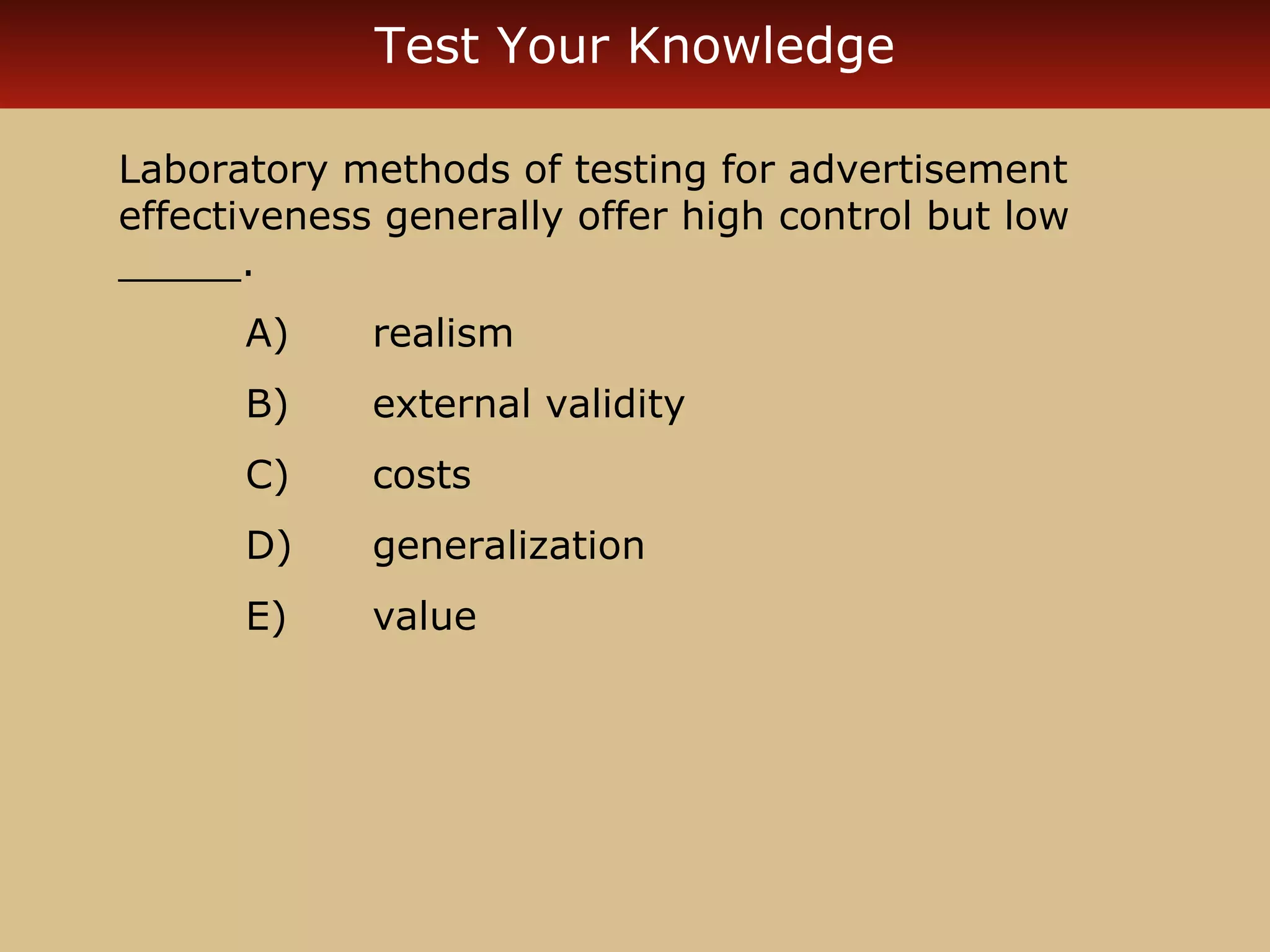 Test Your Knowledge

Laboratory methods of testing for advertisement
effectiveness generally offer high control but low
_____.
      A)     realism
      B)     external validity
      C)     costs
      D)     generalization
      E)     value
 