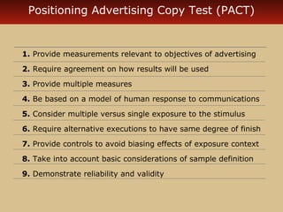 Positioning Advertising Copy Test (PACT)


1. Provide measurements relevant to objectives of advertising

2. Require agreement on how results will be used

3. Provide multiple measures

4. Be based on a model of human response to communications

5. Consider multiple versus single exposure to the stimulus

6. Require alternative executions to have same degree of finish

7. Provide controls to avoid biasing effects of exposure context

8. Take into account basic considerations of sample definition

9. Demonstrate reliability and validity
 