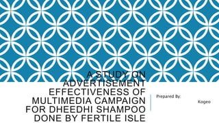 A STUDY ON 
ADVERTISEMENT 
EFFECTIVENESS OF 
MULTIMEDIA CAMPAIGN 
FOR DHEEDHI SHAMPOO 
DONE BY FERTILE ISLE 
Prepared By: 
Kogeo 
 