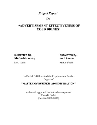 Project Report
                                On

   “ADVERTISEMENT EFFECTIVENESS OF
                       COLD DRINKS”




SUBMITTED TO:                               SUBMITTED By:
Mr.Sachin suhag                             Anil kumar
Lect. Kaim                                  M.B.A 4th sem.




        In Partial Fulfillment of the Requirements for the
                            Degree of
      "MASTER OF BUSINESS ADMINISTRATION"


             Kedarnath aggarwal institute of management
                           Charkhi Dadri
                        (Session 2006-2008)
 