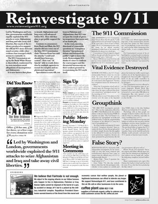 The9/11 Commission
Groupthink
SSiiggnn UUpp
VitalEvidenceDestroyed
DDiiddYYoouuKKnnooww
FalseStory?
Reinvestigate 9/11
LedbyWashingtonandLon-
don,governmentsworldwide
rapidlyexploitedthe9/11
attackstoseizeAfghanistan
andIraqandtakeawaycivil
liberties.Butmuchof theev-
idenceproducedtosupport
theofficial9/11storydoesnot
standscrutinywhileother
evidencehasemergedwhich
seemstocontradictit.
The9/11Commissionset
upbytheBushWhiteHouse
isdiscredited,condemnedby
itsownmembersamid
allegationsof incompetence
anddishonesty.
Itisnowknownthatplans
toinvadeAfghanistanand
Iraqwerewelladvanced
before9/11. Howdidthey
plantogetpublicsupportfor
this?
Contrarytoassurances
fromBushandBlair,the9/11
attacksdidnotcomeoutof
theblue.9/11Commission
chairThomasKeanhassaid
theattacks“couldand
shouldhavebeenpre-
vented”.Howwas"Al
Qaeda"abletoevadedetec-
tionbymultipleagenciesto
mountitscomplexandso-
phisticatedoperation?
Speculationisnowrife,not
leastinPakistanand
Afghanistan,that9/11was
notjusttheresultof gross
incompetencebutsomesort
of aninsidejob.
In the west,sneering
dismissalof reasonable
questions as“conspiracy
theories” has poisoned
debate and betrayedthe
public's right to know the
truth.Reinvestigate 9/11
thinks it's timeto confront
the warmongers and the
dictatorialbureaucrats on
their weakest ground: by
re-examining the 9/11myth
itself.
I The CIA's 80 strong top secret Osama
Bin Laden team, despite multiple warn-
ings, supposedly had no inkling of the at-
tacks, but on three occasions CIA officers
and their allies in the FBI blocked FBI
teams who did. CIA officers later said they
"could not recall" key meetings.
I Ever since experts reported vaporisation
in steel from the World Trade Centre, in-
dependent scientists have been denied all
access to the evidence. The "scientific ex-
planations" for the total, rapid and sym-
metrical collapse of three (sic) towers came
from scientists answerable to the Bush
White House and were based on secret
computer models.
I Supposedly, Flight 77 was controlled by
Hani Hanjour who, instructors said, was
incompetent on small planes, yet he ap-
parently flew it for a mile at full speed at
around sixteen feet above ground level to
hit the only part of the Pentagon that was
nearly empty. Of around 80 videos re-
viewed by the FBI, none showed the plane.
The images did show a white contrail and
a white flash, leading to speculation the ob-
ject was a missile.
With a massive evidence trail and many
whistleblowers,areal9/11probeouldhelp
to end the power of the military industrial
complex.
Make contact: go to our website, email
us with your details, and we will put you on
our ocasional email newsletter. You can
offeryoursupportasanexpert,alocalcon-
tact or a volunteer lobbyist.
Donate:anydonationwelcome,send£20
to help pay for leaflets or £50 to help pay
another ad like this. Pay via our web site,
phone (0208 453 1144) or send cheques to
our business sponsor Coffee Plant who fi-
nanced this ad. If hackers take down the
web site, try again later.
PPuubblliicc MMeeeett--
iinngg MMoonnddaayy
Monday November 2, 7.30, Room B111,
Brunei Building (opposite main building),
SOAS, Russell Square, WC1H 0XG.
Speakers include Scott Forbes UK victim
whose evidence was ignored by the 9/11
Commission, and Niels Harrit nanotech-
nologyexpertonthesinistercluesinthedust
of theWorldTradeCentre.Entranceisfree
on the door, preference given to registered
supporters.
MMeeeettiinngg iinn
CCoommmmoonnssThese speakers are also addressing a pri-
vatemeetingforMPs,Peersandeditorson
Mondayat5.00pmintheHouseof Com-
mons.Phone(02072193000,askforyour
MP, leave a message or go to www.write-
tothem.com to send a fax. Let us know of
those who are prepared to take this issue
seriously.
THE ADMISSION by 9/11 Commission
chair Thomas Kean that the attacks "could
andshouldhavebeenprevented"waskeptout
of the report after a storm of fury in Wash-
ington.The9/11Commissionbecamearub-
ber stamp for an official narrative
promulgated within hours of the attacks and
maintained in almost every detail since.
Commissioner Cleland resigned in disgust
halfway through and called the process a "na-
tional scandal" and a “whitewash”.
Former FBI Director Louis Freeh has said
over one serious omission in their report : “we
should have the 9/11 commissioners appear
as witnesses".
9/11 victims were offered unprecedentedly
large sums - if they remained silent. Noneth-
less many have spoken out. Patty Casazza
says: "we got platitudes, we got a lot of rheto-
ric... and we got lies. With a smattering of the
obvious truths... it was a complete fabrica-
tion."
The Commmission's account of the al-
legedhijackerswasbasedmostlyontestimony
passed on by the CIA from alleged ringleader
KhaledSheikhMohammmed.Theyfailedto
report that this "testimony" was extracted by
torture.
“WE ARE NOT investigative journal-
ists”. This was the explanation offered by
the BBC’s Nick Robinson for the media’s
failure to discover that the Iraq WMD al-
legation was false. The US Senate’s ex-
planation was “groupthink” in media and
political circles. Could the unquestioning
acceptance of the official 9/11 story be a
case of groupthink too?
In a busy media environment it's easier
to attack “conspiracy theorists” than ex-
amine the facts. It's true that people prefer
to believe simple theories but this applies
to the official 9/11 story too. In fact the
most pernicious conspiracy theories are
those promoted by governments, like the
Iraq WMD claim or the idea Saddam
Hussein was behind the 9/11 attacks.
Psychology tells us that people are
strongly inclined to believe what they are
told by those in authority, especially on
such a troubling issue as 9/11.
There are powerful interest groups and
lobbies at work too: the war party and the
intelligence services whose members, ac-
cidentally or otherwise, let 9/11 happen.
The pro-Israel lobby recognises that 9/11
was "good for Israel" (Benjanmin Ne-
tanyahu). Some on the hard left and in the
Muslim world privately welcomed the
9/11 attacks as America’s just rewards.
SENIOR COUNSEL to the 9/11 Com-
mission John Farmer wrote in a recent
book "at some level of the govern-
ment...there was an agreement not to tell
the truth about what happened." Farmer
has complained about the destruction of
evidence.
When the Commission seized and re-
claimed tapes the Pentagon had tried to
wipe clean, the tapes confirmed that there
was a mysterious “anti-hijack exercise” on
the morning of 9/11.
Officials refuse to say if the planes in the
exercise were the same as the hijacked
planes but leaked air traffic control tapes
confirm one of the hijacked planes was
thought to be "not real traffic". Taped de-
briefs of the air traffic controllers in
charge of the 9/11 planes were destroyed
by managers.
The Commission was never allowed to
see the CIA interrogation tapes of ac-
cused ringleader Khalid Sheik Mo-
hammed which were erased by the CIA
in breach of a court order. FBI officers in
Guatanamo Bay who opened a war
crimes file against the CIA were ordered
to close the file.
REINVESTIGATE 911 demands a fully
independent investigation. In the mean-
while we note that many eminent and
well-informed observers have come to
suspect that the official story of 9/11 is
fundamentally flawed.
Robert Fisk: "Even I question the
'truth' about 9/11"
Gore Vidal: “To this day, nobody
knows what they hit (the pentagon) with,
whether it was a plane or a missile and
our government will never tell us.”
Robert Novak, US columnist: "Secu-
rity experts and airline officials agree pri-
vately that the simultaneous hijacking of
four jetliners was an 'inside job`, proba-
bly indicating complicity beyond malfea-
sance..."
Many commentators now agree that
Osama bin Laden is dead and has been
for years. If so, who has been producing
the fake videos?
a d v e r t i s e m e n t s
design & layout by philjonesonline.com
www.reinvestigate911.org
We believe that Fairtrade is not enough.
We object to the ongoing attacks on our fellow humans
who happen to live in Afghanistan, Pakistan or Iraq.
Human rights cannot be imposed at the barrel of a gun.
By accident or design, 9/11 led to a putsch by the mili-
tary industrial complex. Republican President Eisen-
hower warned America of the threat from this moral and
economic cancer that neither people, the planet or
legitimate businesses can afford to tolerate any longer.
We support Reinvestigate 911, and have contributed to
this ad. We call on other businesses to do the same.
coffee plant 0208 453 1144
S P O N S O R S
suppliers of Fairtrade organic coffee to caterers and
retail customers across the UK. coffee.uk.com
Led by Washington and
London, governments
worldwide exploited the 9/11
attacks to seize Afghanistan
and Iraq and take away civil
liberties.
“ “
Offer: £10 for one, £20
for three, or a free copy
for every donation over
£20 p@p free within UK
 
