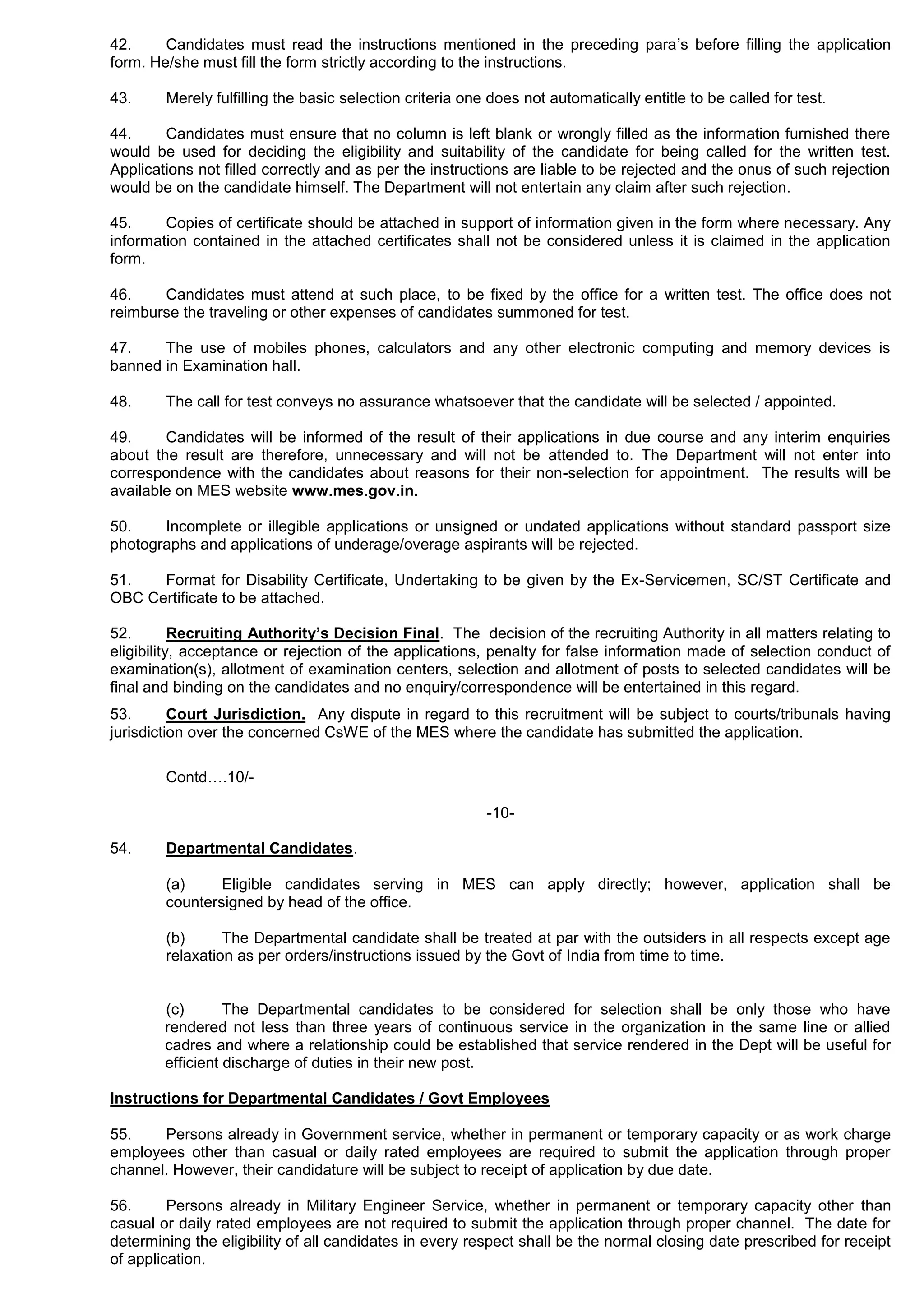 42. Candidates must read the instructions mentioned in the preceding para’s before filling the application
form. He/she must fill the form strictly according to the instructions.
43. Merely fulfilling the basic selection criteria one does not automatically entitle to be called for test.
44. Candidates must ensure that no column is left blank or wrongly filled as the information furnished there
would be used for deciding the eligibility and suitability of the candidate for being called for the written test.
Applications not filled correctly and as per the instructions are liable to be rejected and the onus of such rejection
would be on the candidate himself. The Department will not entertain any claim after such rejection.
45. Copies of certificate should be attached in support of information given in the form where necessary. Any
information contained in the attached certificates shall not be considered unless it is claimed in the application
form.
46. Candidates must attend at such place, to be fixed by the office for a written test. The office does not
reimburse the traveling or other expenses of candidates summoned for test.
47. The use of mobiles phones, calculators and any other electronic computing and memory devices is
banned in Examination hall.
48. The call for test conveys no assurance whatsoever that the candidate will be selected / appointed.
49. Candidates will be informed of the result of their applications in due course and any interim enquiries
about the result are therefore, unnecessary and will not be attended to. The Department will not enter into
correspondence with the candidates about reasons for their non-selection for appointment. The results will be
available on MES website www.mes.gov.in.
50. Incomplete or illegible applications or unsigned or undated applications without standard passport size
photographs and applications of underage/overage aspirants will be rejected.
51. Format for Disability Certificate, Undertaking to be given by the Ex-Servicemen, SC/ST Certificate and
OBC Certificate to be attached.
52. Recruiting Authority’s Decision Final. The decision of the recruiting Authority in all matters relating to
eligibility, acceptance or rejection of the applications, penalty for false information made of selection conduct of
examination(s), allotment of examination centers, selection and allotment of posts to selected candidates will be
final and binding on the candidates and no enquiry/correspondence will be entertained in this regard.
53. Court Jurisdiction. Any dispute in regard to this recruitment will be subject to courts/tribunals having
jurisdiction over the concerned CsWE of the MES where the candidate has submitted the application.
Contd….10/-
-10-
54. Departmental Candidates.
(a) Eligible candidates serving in MES can apply directly; however, application shall be
countersigned by head of the office.
(b) The Departmental candidate shall be treated at par with the outsiders in all respects except age
relaxation as per orders/instructions issued by the Govt of India from time to time.
(c) The Departmental candidates to be considered for selection shall be only those who have
rendered not less than three years of continuous service in the organization in the same line or allied
cadres and where a relationship could be established that service rendered in the Dept will be useful for
efficient discharge of duties in their new post.
Instructions for Departmental Candidates / Govt Employees
55. Persons already in Government service, whether in permanent or temporary capacity or as work charge
employees other than casual or daily rated employees are required to submit the application through proper
channel. However, their candidature will be subject to receipt of application by due date.
56. Persons already in Military Engineer Service, whether in permanent or temporary capacity other than
casual or daily rated employees are not required to submit the application through proper channel. The date for
determining the eligibility of all candidates in every respect shall be the normal closing date prescribed for receipt
of application.
 