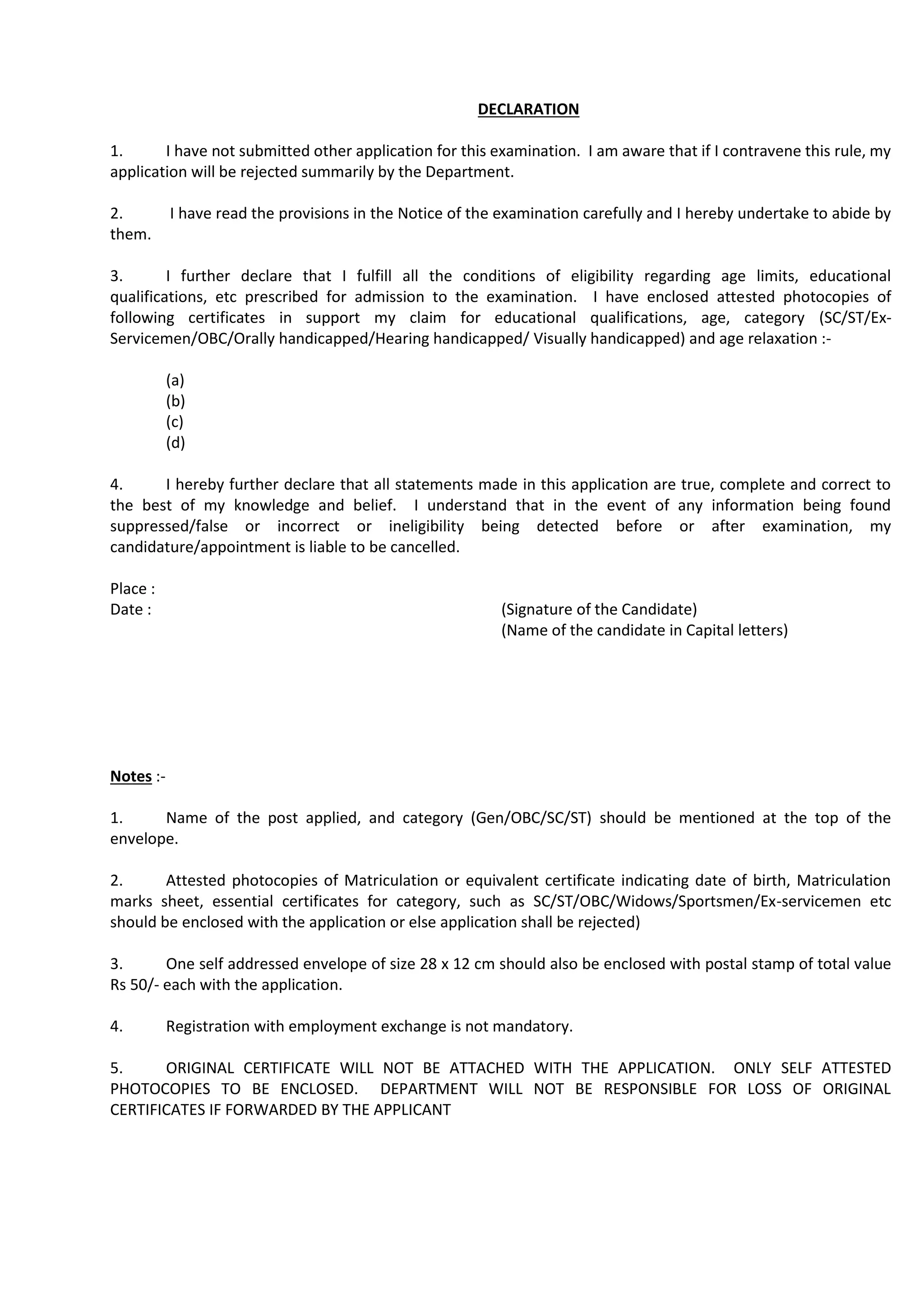 DECLARATION
1. I have not submitted other application for this examination. I am aware that if I contravene this rule, my
application will be rejected summarily by the Department.
2. I have read the provisions in the Notice of the examination carefully and I hereby undertake to abide by
them.
3. I further declare that I fulfill all the conditions of eligibility regarding age limits, educational
qualifications, etc prescribed for admission to the examination. I have enclosed attested photocopies of
following certificates in support my claim for educational qualifications, age, category (SC/ST/Ex-
Servicemen/OBC/Orally handicapped/Hearing handicapped/ Visually handicapped) and age relaxation :-
(a)
(b)
(c)
(d)
4. I hereby further declare that all statements made in this application are true, complete and correct to
the best of my knowledge and belief. I understand that in the event of any information being found
suppressed/false or incorrect or ineligibility being detected before or after examination, my
candidature/appointment is liable to be cancelled.
Place :
Date : (Signature of the Candidate)
(Name of the candidate in Capital letters)
Notes :-
1. Name of the post applied, and category (Gen/OBC/SC/ST) should be mentioned at the top of the
envelope.
2. Attested photocopies of Matriculation or equivalent certificate indicating date of birth, Matriculation
marks sheet, essential certificates for category, such as SC/ST/OBC/Widows/Sportsmen/Ex-servicemen etc
should be enclosed with the application or else application shall be rejected)
3. One self addressed envelope of size 28 x 12 cm should also be enclosed with postal stamp of total value
Rs 50/- each with the application.
4. Registration with employment exchange is not mandatory.
5. ORIGINAL CERTIFICATE WILL NOT BE ATTACHED WITH THE APPLICATION. ONLY SELF ATTESTED
PHOTOCOPIES TO BE ENCLOSED. DEPARTMENT WILL NOT BE RESPONSIBLE FOR LOSS OF ORIGINAL
CERTIFICATES IF FORWARDED BY THE APPLICANT
 