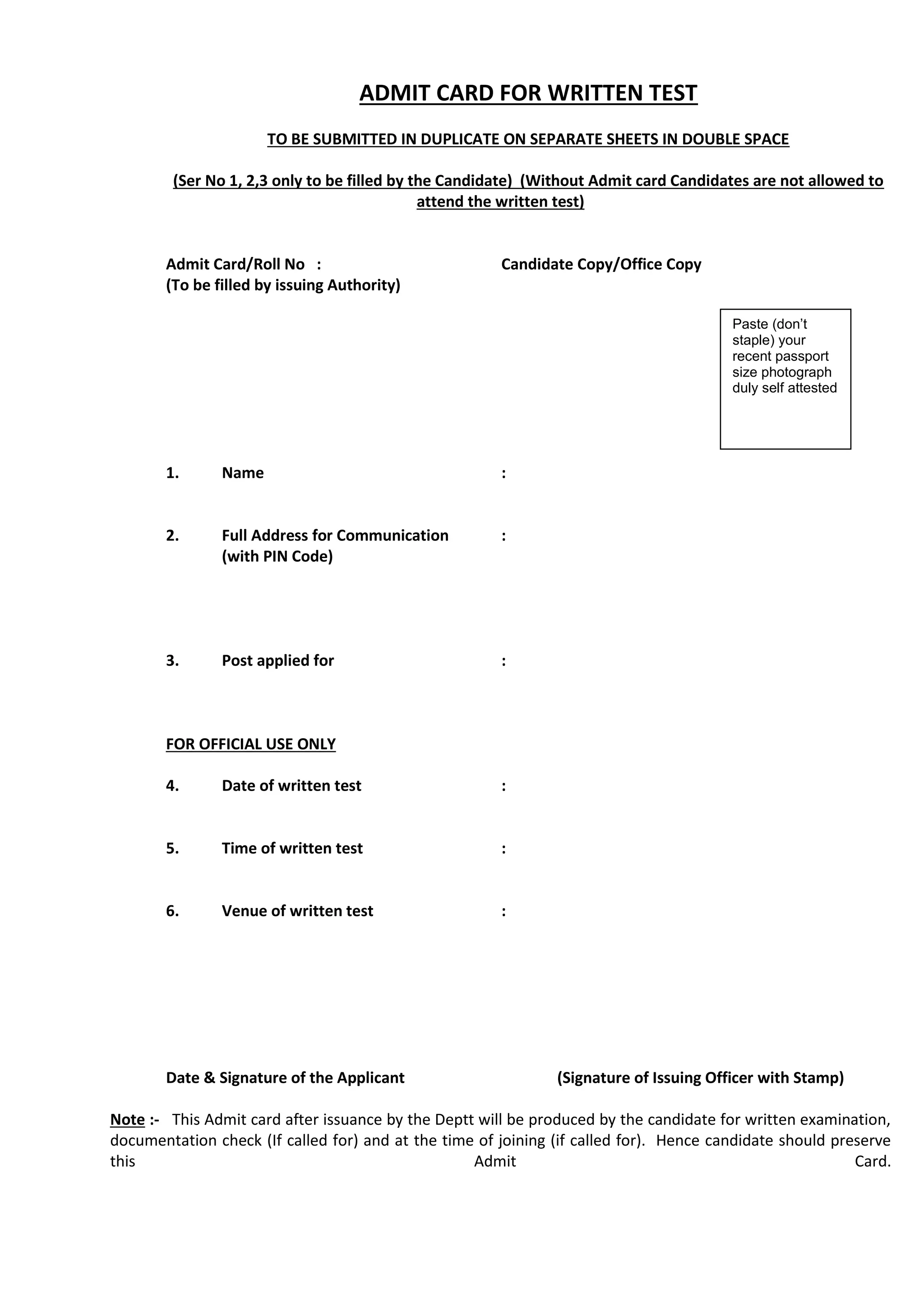 ADMIT CARD FOR WRITTEN TEST
TO BE SUBMITTED IN DUPLICATE ON SEPARATE SHEETS IN DOUBLE SPACE
(Ser No 1, 2,3 only to be filled by the Candidate) (Without Admit card Candidates are not allowed to
attend the written test)
Admit Card/Roll No : Candidate Copy/Office Copy
(To be filled by issuing Authority)
1. Name :
2. Full Address for Communication :
(with PIN Code)
3. Post applied for :
FOR OFFICIAL USE ONLY
4. Date of written test :
5. Time of written test :
6. Venue of written test :
Date & Signature of the Applicant (Signature of Issuing Officer with Stamp)
Note :- This Admit card after issuance by the Deptt will be produced by the candidate for written examination,
documentation check (If called for) and at the time of joining (if called for). Hence candidate should preserve
this Admit Card.
Paste (don’t
staple) your
recent passport
size photograph
duly self attested
 