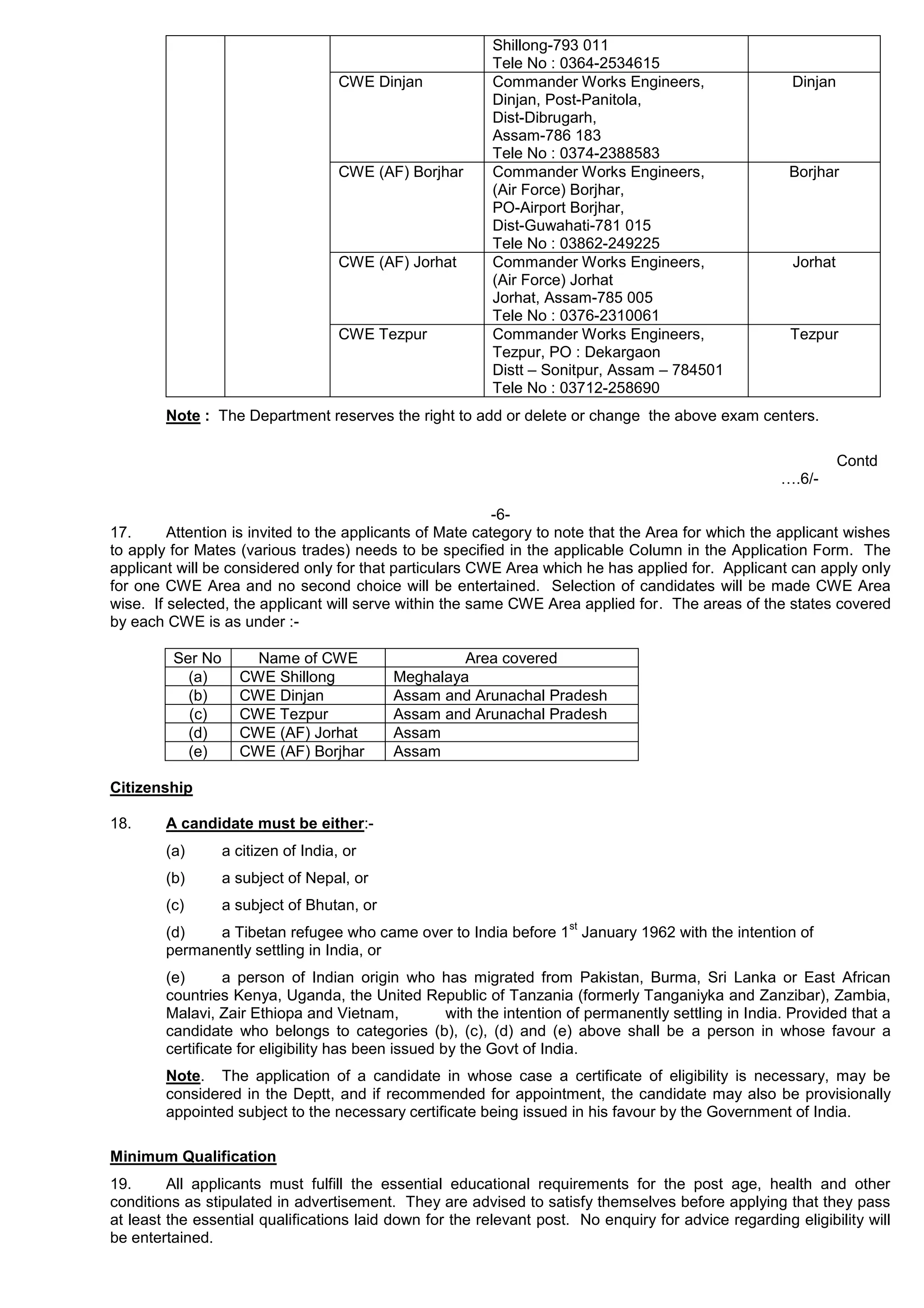 Shillong-793 011
Tele No : 0364-2534615
CWE Dinjan Commander Works Engineers,
Dinjan, Post-Panitola,
Dist-Dibrugarh,
Assam-786 183
Tele No : 0374-2388583
Dinjan
CWE (AF) Borjhar Commander Works Engineers,
(Air Force) Borjhar,
PO-Airport Borjhar,
Dist-Guwahati-781 015
Tele No : 03862-249225
Borjhar
CWE (AF) Jorhat Commander Works Engineers,
(Air Force) Jorhat
Jorhat, Assam-785 005
Tele No : 0376-2310061
Jorhat
CWE Tezpur Commander Works Engineers,
Tezpur, PO : Dekargaon
Distt – Sonitpur, Assam – 784501
Tele No : 03712-258690
Tezpur
Note : The Department reserves the right to add or delete or change the above exam centers.
Contd
….6/-
-6-
17. Attention is invited to the applicants of Mate category to note that the Area for which the applicant wishes
to apply for Mates (various trades) needs to be specified in the applicable Column in the Application Form. The
applicant will be considered only for that particulars CWE Area which he has applied for. Applicant can apply only
for one CWE Area and no second choice will be entertained. Selection of candidates will be made CWE Area
wise. If selected, the applicant will serve within the same CWE Area applied for. The areas of the states covered
by each CWE is as under :-
Ser No Name of CWE Area covered
(a) CWE Shillong Meghalaya
(b) CWE Dinjan Assam and Arunachal Pradesh
(c) CWE Tezpur Assam and Arunachal Pradesh
(d) CWE (AF) Jorhat Assam
(e) CWE (AF) Borjhar Assam
Citizenship
18. A candidate must be either:-
(a) a citizen of India, or
(b) a subject of Nepal, or
(c) a subject of Bhutan, or
(d) a Tibetan refugee who came over to India before 1
st
January 1962 with the intention of
permanently settling in India, or
(e) a person of Indian origin who has migrated from Pakistan, Burma, Sri Lanka or East African
countries Kenya, Uganda, the United Republic of Tanzania (formerly Tanganiyka and Zanzibar), Zambia,
Malavi, Zair Ethiopa and Vietnam, with the intention of permanently settling in India. Provided that a
candidate who belongs to categories (b), (c), (d) and (e) above shall be a person in whose favour a
certificate for eligibility has been issued by the Govt of India.
Note. The application of a candidate in whose case a certificate of eligibility is necessary, may be
considered in the Deptt, and if recommended for appointment, the candidate may also be provisionally
appointed subject to the necessary certificate being issued in his favour by the Government of India.
Minimum Qualification
19. All applicants must fulfill the essential educational requirements for the post age, health and other
conditions as stipulated in advertisement. They are advised to satisfy themselves before applying that they pass
at least the essential qualifications laid down for the relevant post. No enquiry for advice regarding eligibility will
be entertained.
 