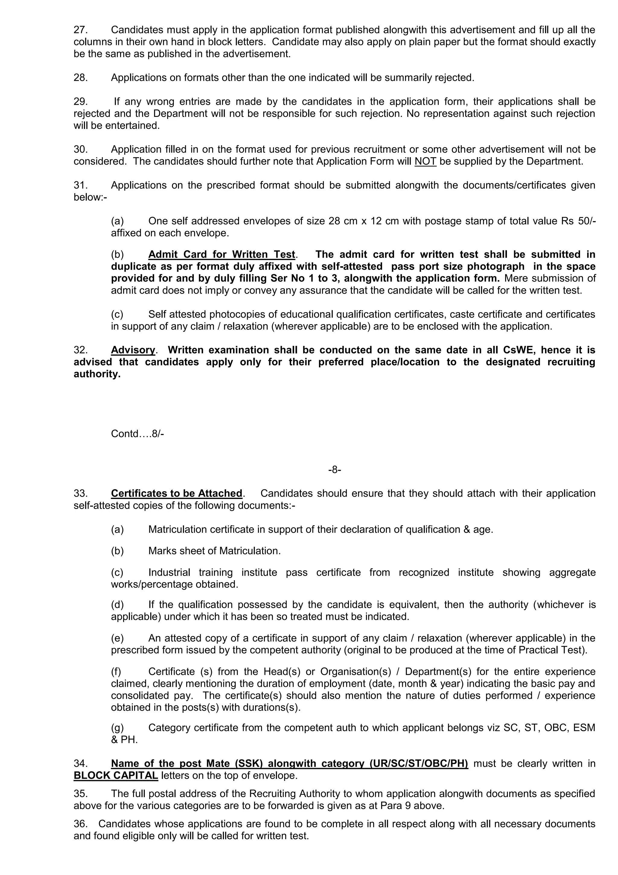 27. Candidates must apply in the application format published alongwith this advertisement and fill up all the
columns in their own hand in block letters. Candidate may also apply on plain paper but the format should exactly
be the same as published in the advertisement.
28. Applications on formats other than the one indicated will be summarily rejected.
29. If any wrong entries are made by the candidates in the application form, their applications shall be
rejected and the Department will not be responsible for such rejection. No representation against such rejection
will be entertained.
30. Application filled in on the format used for previous recruitment or some other advertisement will not be
considered. The candidates should further note that Application Form will NOT be supplied by the Department.
31. Applications on the prescribed format should be submitted alongwith the documents/certificates given
below:-
(a) One self addressed envelopes of size 28 cm x 12 cm with postage stamp of total value Rs 50/-
affixed on each envelope.
(b) Admit Card for Written Test. The admit card for written test shall be submitted in
duplicate as per format duly affixed with self-attested pass port size photograph in the space
provided for and by duly filling Ser No 1 to 3, alongwith the application form. Mere submission of
admit card does not imply or convey any assurance that the candidate will be called for the written test.
(c) Self attested photocopies of educational qualification certificates, caste certificate and certificates
in support of any claim / relaxation (wherever applicable) are to be enclosed with the application.
32. Advisory. Written examination shall be conducted on the same date in all CsWE, hence it is
advised that candidates apply only for their preferred place/location to the designated recruiting
authority.
Contd….8/-
-8-
33. Certificates to be Attached. Candidates should ensure that they should attach with their application
self-attested copies of the following documents:-
(a) Matriculation certificate in support of their declaration of qualification & age.
(b) Marks sheet of Matriculation.
(c) Industrial training institute pass certificate from recognized institute showing aggregate
works/percentage obtained.
(d) If the qualification possessed by the candidate is equivalent, then the authority (whichever is
applicable) under which it has been so treated must be indicated.
(e) An attested copy of a certificate in support of any claim / relaxation (wherever applicable) in the
prescribed form issued by the competent authority (original to be produced at the time of Practical Test).
(f) Certificate (s) from the Head(s) or Organisation(s) / Department(s) for the entire experience
claimed, clearly mentioning the duration of employment (date, month & year) indicating the basic pay and
consolidated pay. The certificate(s) should also mention the nature of duties performed / experience
obtained in the posts(s) with durations(s).
(g) Category certificate from the competent auth to which applicant belongs viz SC, ST, OBC, ESM
& PH.
34. Name of the post Mate (SSK) alongwith category (UR/SC/ST/OBC/PH) must be clearly written in
BLOCK CAPITAL letters on the top of envelope.
35. The full postal address of the Recruiting Authority to whom application alongwith documents as specified
above for the various categories are to be forwarded is given as at Para 9 above.
36. Candidates whose applications are found to be complete in all respect along with all necessary documents
and found eligible only will be called for written test.
 