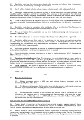 42. Candidates must read the instructions mentioned in the preceding para’s before filling the application
form. He/she must fill the form strictly according to the instructions.
43. Merely fulfilling the basic selection criteria one does not automatically entitle to be called for test.
44. Candidates must ensure that no column is left blank or wrongly filled as the information furnished there
would be used for deciding the eligibility and suitability of the candidate for being called for the written test.
Applications not filled correctly and as per the instructions are liable to be rejected and the onus of such rejection
would be on the candidate himself. The Department will not entertain any claim after such rejection.
45. Copies of certificate should be attached in support of information given in the form where necessary. Any
information contained in the attached certificates shall not be considered unless it is claimed in the application
form.
46. Candidates must attend at such place, to be fixed by the office for a written test. The office does not
reimburse the traveling or other expenses of candidates summoned for test.
47. The use of mobiles phones, calculators and any other electronic computing and memory devices is
banned in Examination hall.
48. The call for test conveys no assurance whatsoever that the candidate will be selected / appointed.
49. Candidates will be informed of the result of their applications in due course and any interim enquiries
about the result are therefore, unnecessary and will not be attended to. The Department will not enter into
correspondence with the candidates about reasons for their non-selection for appointment. The results will be
available on MES website www.mes.gov.in.
50. Incomplete or illegible applications or unsigned or undated applications without standard passport size
photographs and applications of underage/overage aspirants will be rejected.
51. Format for Disability Certificate, Undertaking to be given by the Ex-Servicemen, SC/ST Certificate and
OBC Certificate to be attached.
52. Recruiting Authority’s Decision Final. The decision of the recruiting Authority in all matters relating to
eligibility, acceptance or rejection of the applications, penalty for false information made of selection conduct of
examination(s), allotment of examination centers, selection and allotment of posts to selected candidates will be
final and binding on the candidates and no enquiry/correspondence will be entertained in this regard.
53. Court Jurisdiction. Any dispute in regard to this recruitment will be subject to courts/tribunals having
jurisdiction over the concerned CsWE of the MES where the candidate has submitted the application.
Contd….10/-
-10-
54. Departmental Candidates.
(a) Eligible candidates serving in MES can apply directly; however, application shall be
countersigned by head of the office.
(b) The Departmental candidate shall be treated at par with the outsiders in all respects except age
relaxation as per orders/instructions issued by the Govt of India from time to time.
(c) The Departmental candidates to be considered for selection shall be only those who have
rendered not less than three years of continuous service in the organization in the same line or allied
cadres and where a relationship could be established that service rendered in the Dept will be useful for
efficient discharge of duties in their new post.
Instructions for Departmental Candidates / Govt Employees
55. Persons already in Government service, whether in permanent or temporary capacity or as work charge
employees other than casual or daily rated employees are required to submit the application through proper
channel. However, their candidature will be subject to receipt of application by due date.
56. Persons already in Military Engineer Service, whether in permanent or temporary capacity other than
casual or daily rated employees are not required to submit the application through proper channel. The date for
determining the eligibility of all candidates in every respect shall be the normal closing date prescribed for receipt
of application.
 