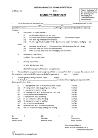 NAME AND ADDRESS OF THE INSTITUTE/HOSPITAL
Certificate No : Date :
DISABILITY CERTIFICATE
1. This is certified that Shri/Smt/Kum ________________________________ son/wife/daughter of Shri
_____________________________ age______________________ sex_______________________________
identification marks_____________________________ is suffering from permanent disability of following
category :-
A. Locomotors or cerebral palsy :-
(i) BL- Both legs affected but not arms
(ii) BA- Both arms affected (a) Impaired reach (b) weakness of grip
(iii) BLA-Both legs and both arms affected.
(iv) OL- One leg affected (right or left) :- (a) Impaired reach (b) Weakness of grip (c)
Ataxic
(v) BH – One arm affected :- (a) Impaired reach (b) Weakness of grip (c) Ataxic
(vi) BH – Stiff back and hips (cannot sit or stoop)
(vii) MW- Muscular weakness and limited physical endurance.
B. Blindness or Low Vision :-
B – Blind, PB – Partially Blind
C. Hearing impairment :-
D- Deaf, PD- Partially Deaf.
(Delete the category whichever is not applicable)
2. This condition is progressive/non-progressive/likely to improve/not likely to improve. Re-assessment of
this case is not recommended/is recommended after a period of ____ years _____ months.
3. Percentage of disability in his/her case is …………. Percent.
Sh./Smt/Kum ________________________________ meets the following physical requirement for
discharge of his/her duties :-
(i) F – can perform work by manipulating with fingers -Yes/No
(ii) PP- can perform work by pulling and pushing -Yes/No
(iii) L – can perform work by lifting -Yes/No
(iv) KC – can perform work by kneeling and crouching -Yes/No
(v) B- can perform work by bending -Yes/No
(vi) S- can perform work by sitting -Yes/No
(vii) ST-can perform work by standing -Yes/No
(viii) W- can perform work by walking -Yes/No
(ix) SE-can perform work seeing -Yes/No
(x) H-can perform work by hearing/speaking -Yes/No
(xi) RW-can perform work by reading and writing -Yes/No
(Dr ___________) (Dr_________________) (Dr______________)
Member Member Chairperson
Medical Board Medical Board Medical Board
Countersigned by the
Medical Superintendent/CMO/
Head of Hospital(with
seal)
*Strike out which is not applicable
Recent photograph of
the candidate showing
the disability duly
attested by the
Chairperson of the
Medical Board
 