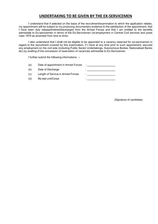 UNDERTAKING TO BE GIVEN BY THE EX-SERVICEMEN
I understand that if selected on the basis of the recruitment/examination to which the application relates,
my appointment will be subject to my producing documentary evidence to the satisfaction of the appointment, that
I have been duly released/retired/discharged from the Armed Forces and that I am entitled to the benefits
admissible to Ex-servicemen in terms of the Ex-Servicemen (re-employment in Central Civil services and posts
rules 1979 as amended from time to time)
I also understand that I shall not be eligible to be appointed to a vacancy reserved for ex-servicemen in
regard to the recruitment covered by this examination, if I have at any time prior to such appointment, secured
any employment on the civil side (including Public Sector Undertakings, Autonomous Bodies, Nationalised Banks
etc) by availing of the concession of reservation of vacancies admissible to Ex-Servicemen.
I further submit the following informations :-
(a) Date of appointment in Armed Forces : ___________________
(b) Date of Discharge : ___________________
(c) Length of Service in Armed Forces : ___________________
(d) My last unit/Corps : ___________________
(Signature of candidate)
 